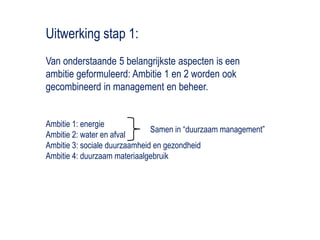 Uitwerking stap 1:Van onderstaande 5 belangrijkste aspecten is een ambitie geformuleerd: Ambitie 1 en 2 worden ook gecombineerd in management en beheer. Ambitie 1: energieAmbitie 2: water en afvalAmbitie 3: sociale duurzaamheid en gezondheidAmbitie 4: duurzaam materiaalgebruikSamen in “duurzaam management”