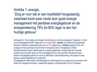 Ambitie 1: energie.“Zorg er voor dat er een kwalitatief hoogwaardig zwembad komt waar mede door goed energie management het jaarlijkse energiegebruik en de energierekening 75% tot 80% lager is dan het huidige gebouw.”Achtergrond:  Het ontwerp zal ontstaan met behulp van de trias energetica. Uitgedrukt  in Kwh is het energiegebruik NIET hoger dan 2,5 miljoenKwh(check) voor Warmte en elektriciteit. Hierdoor ontstaat investeringsruimte van ca. 2,1 miljoen Euro. (check) (prijspeil 2010)  De energie van het zwembad zit veel meer in het gebruik dan in het gebouw. Omdat Klimaatneutraal bouwen slechts gaat over gebouwgebonden energie dekt een neutraal ambitie maar een klein deel van het energiegebruik van het zwembad. We beschouwen daarom het dagelijks gebruik en inzet op efficiëntie in de bedrijfsvoering. Het gebouw moet daarop worden afgestemd en voorbereid. Energiegebruik heeft relatie met Watergebruik, Het hergebruik van water kan de warmte in het water ook hergebruikt worden. (relatie laten leggen in energiemodel, PvE en Ontwerp)