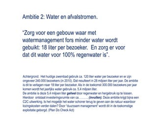 Ambitie 2: Water en afvalstromen.“Zorg voor een gebouw waar met watermanagement fors minder water wordt gebuikt: 18 liter per bezoeker.  En zorg er voor dat dit water voor 100% regenwater is”.Achtergrond:  Het huidige zwembad gebruik ca. 120 liter water per bezoeker en er zijn ongeveer 240.000 bezoekers (in 2010). Dat resulteert in 28 miljoen liter per jaar. De ambitie is dit te verlagen naar 18 liter per bezoeker. Als in de toekomst 300.000 bezoekers per jaar komen wordt het jaarlijks water gebruik ca. 5,4 miljoen liter.   De ambitie is deze 5,4 miljoen liter geheeldoor regenwater en hergebruik op te lossen. Hierdoor  ontstaat investeringsruimte van ca………. (invullen). Deze ambitie krijgt bijna een C2C uitwerking. Is het mogelijk het water schoner terug te geven aan de natuur waardoor lozingskosten verder dalen? Door “duurzaam management” wordt dit in de toekomstige exploitatie geborgd. (Plan Do Check Act) 