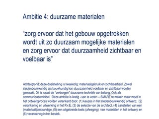 Ambitie 4: duurzame materialen“zorg ervoor dat het gebouw opgetrokken wordt uit zo duurzaam mogelijke materialen en zorg ervoor dat duurzaamheid zichtbaar en voelbaar is”Achtergrond: deze doelstelling is tweeledig: materiaalgebruik en zichtbaarheid. Zowel stedenbouwkundig als bouwkundig kan duurzaamheid voelbaar en zichtbaar worden gemaakt. Dit is naast de “verborgen” duurzame techniek van belang. Ook als communicatiemiddel.  Deze ambitie is lastig –van te voren – SMART te maken maar moet in het ontwerpproces worden verankerd door: (1) keuzes in het stedenbouwkundig ontwerp;  (2) verankering en uitwerking in het P.v.E. (3) de selectie van de architect, (4) aanstellen van een (materiaal)deskundige, (5) een uitgebreide toets (afweging)  van materialen in het ontwerp en (6) verankering in het bestek.  