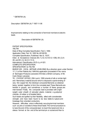 * GB785794 (A)
Description: GB785794 (A) ? 1957-11-06
Improvements relating to the connection of terminal members to electric
leads
Description of GB785794 (A)
PATENT SPECFICATION
785,794
Date of filing Complete Specification: Feb 3, 1956.
Application Date: Feb 18, 1955 No 49138155.
Complete Specification, Published: Nov 6, 19,57.
Index at Acceptance:-Classes 38 ( 1), E( 3 U 6 D 2: l OB); 83 ( 2) A
49; and 83 ( 4), Q( 2 A 13 4).
International Classification:-B 23 d, p H 021.
COMPLETE SPECIFICATION.
SPECIFICATION' ilo 755,794
INVENT-OR: CECIL ARTHUR JOHN KING By a direction given under Section
17 ( 1) of the Patents Act 1949 this application proceeded In the name
of Barrington Products (Leicester) Wimited, a British company, of 48,
Cank Street, Leicester.
TE 1 PATENT OFFICE, 25th Larch, 1959 strands of silk or similar light
and filamentary material around which is disposed a spiral winding of
very thin copper foil, the individual composite filaments so obtained
being twisted together to form the complete lead These filaments are
twisted in groups, and sometimes a number of these groups are
inter-twisted Finally, the composite lead is provided with a light
weight outer sheath of extruded plastic material, e g polyvinyl
chloride, of rubber or of braided fabric.
Such leads are typified by their flexibility, allied with considerable
strength, and have been found to be less liable to rupture and
breakage than stranded conductors.
However, difficulties arise in effectively securing terminal members
such as pins or sockets to these tinsel leads The normal procedure is
to bare the end of the composite lead, to insert this bared end into a
sleeve formed at the end of the terminal pin or socket and then to
 