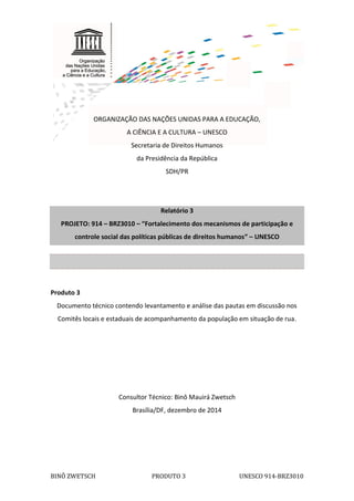 1
BINÔ ZWETSCH PRODUTO 3 UNESCO 914-BRZ3010
ORGANIZAÇÃO DAS NAÇÕES UNIDAS PARA A EDUCAÇÃO,
A CIÊNCIA E A CULTURA – UNESCO
Secretaria de Direitos Humanos
da Presidência da República
SDH/PR
Relatório 3
PROJETO: 914 – BRZ3010 – “Fortalecimento dos mecanismos de participação e
controle social das políticas públicas de direitos humanos” – UNESCO
Produto 3
Documento técnico contendo levantamento e análise das pautas em discussão nos
Comitês locais e estaduais de acompanhamento da população em situação de rua.
Consultor Técnico: Binô Mauirá Zwetsch
Brasília/DF, dezembro de 2014
 