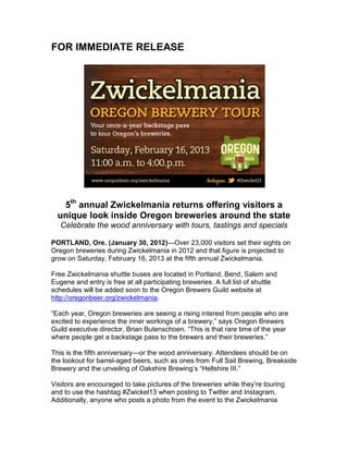 FOR IMMEDIATE RELEASE




   5th annual Zwickelmania returns offering visitors a
  unique look inside Oregon breweries around the state
   Celebrate the wood anniversary with tours, tastings and specials

PORTLAND, Ore. (January 30, 2012)—Over 23,000 visitors set their sights on
Oregon breweries during Zwickelmania in 2012 and that figure is projected to
grow on Saturday, February 16, 2013 at the fifth annual Zwickelmania.

Free Zwickelmania shuttle buses are located in Portland, Bend, Salem and
Eugene and entry is free at all participating breweries. A full list of shuttle
schedules will be added soon to the Oregon Brewers Guild website at
http://oregonbeer.org/zwickelmania.

“Each year, Oregon breweries are seeing a rising interest from people who are
excited to experience the inner workings of a brewery,” says Oregon Brewers
Guild executive director, Brian Butenschoen. “This is that rare time of the year
where people get a backstage pass to the brewers and their breweries.”

This is the fifth anniversary—or the wood anniversary. Attendees should be on
the lookout for barrel-aged beers, such as ones from Full Sail Brewing, Breakside
Brewery and the unveiling of Oakshire Brewing’s “Hellshire III.”

Visitors are encouraged to take pictures of the breweries while they’re touring
and to use the hashtag #Zwickel13 when posting to Twitter and Instagram.
Additionally, anyone who posts a photo from the event to the Zwickelmania
 