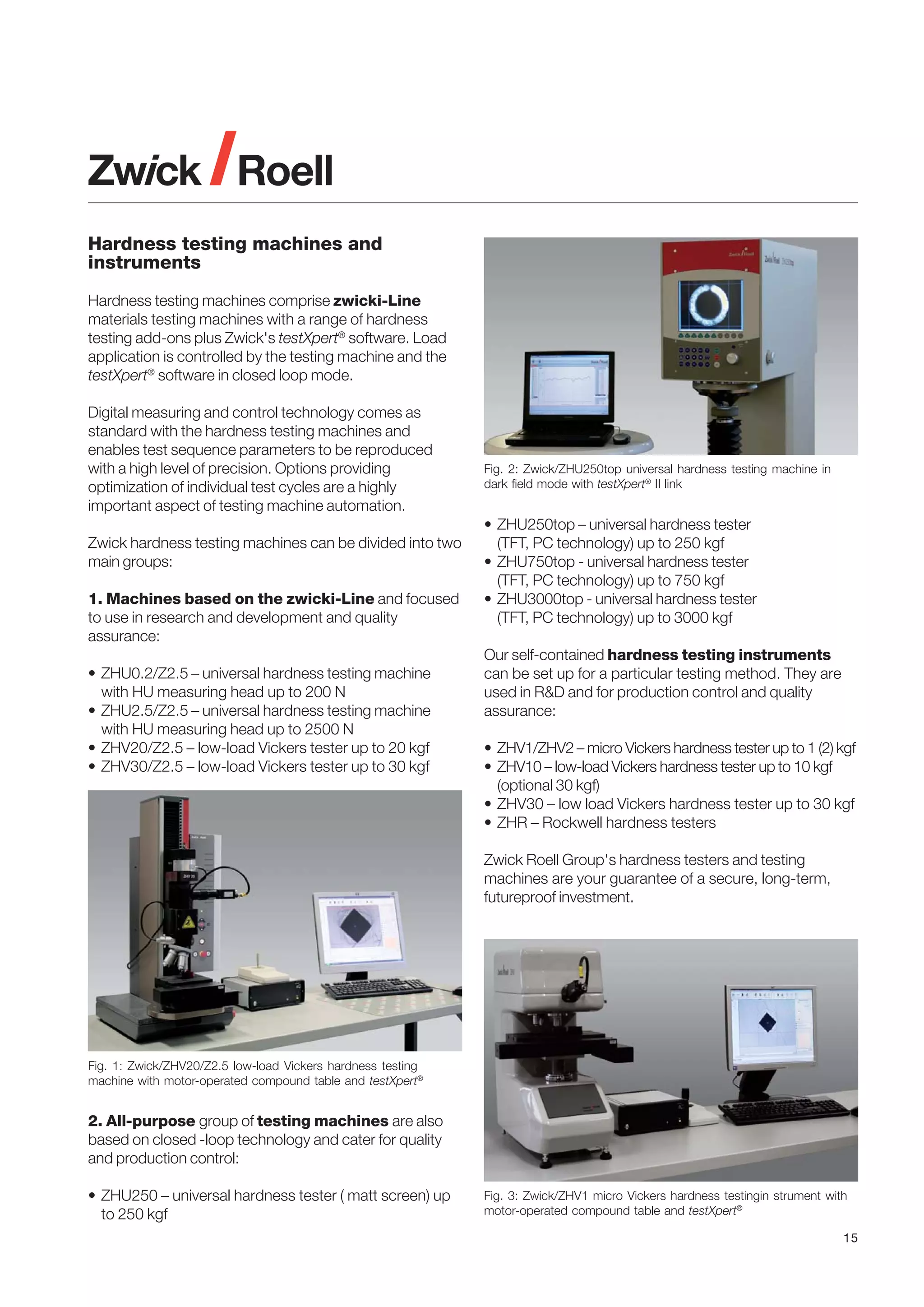 Hardness testing machines and
instruments
Hardness testing machines comprise zwicki-Line
materials testing machines with a range of hardness
testing add-ons plus Zwick's testXpert® software. Load
application is controlled by the testing machine and the
testXpert® software in closed loop mode.
Digital measuring and control technology comes as
standard with the hardness testing machines and
enables test sequence parameters to be reproduced
with a high level of precision. Options providing
optimization of individual test cycles are a highly
important aspect of testing machine automation.
Zwick hardness testing machines can be divided into two
main groups:
1. Machines based on the zwicki-Line and focused
to use in research and development and quality
assurance:
• ZHU0.2/Z2.5 – universal hardness testing machine
with HU measuring head up to 200 N
• ZHU2.5/Z2.5 – universal hardness testing machine
with HU measuring head up to 2500 N
• ZHV20/Z2.5 – low-load Vickers tester up to 20 kgf
• ZHV30/Z2.5 – low-load Vickers tester up to 30 kgf

Fig. 2: Zwick/ZHU250top universal hardness testing machine in
dark field mode with testXpert® II link

• ZHU250top – universal hardness tester
(TFT, PC technology) up to 250 kgf
• ZHU750top - universal hardness tester
(TFT, PC technology) up to 750 kgf
• ZHU3000top - universal hardness tester
(TFT, PC technology) up to 3000 kgf
Our self-contained hardness testing instruments
can be set up for a particular testing method. They are
used in R&D and for production control and quality
assurance:
• ZHV1/ZHV2 – micro Vickers hardness tester up to 1 (2) kgf
• ZHV10 – low-load Vickers hardness tester up to 10 kgf
(optional 30 kgf)
• ZHV30 – low load Vickers hardness tester up to 30 kgf
• ZHR – Rockwell hardness testers
Zwick Roell Group's hardness testers and testing
machines are your guarantee of a secure, long-term,
futureproof investment.

Fig. 1: Zwick/ZHV20/Z2.5 low-load Vickers hardness testing
machine with motor-operated compound table and testXpert®

2. All-purpose group of testing machines are also
based on closed -loop technology and cater for quality
and production control:
• ZHU250 – universal hardness tester ( matt screen) up
to 250 kgf

Fig. 3: Zwick/ZHV1 micro Vickers hardness testingin strument with
motor-operated compound table and testXpert®
15

 