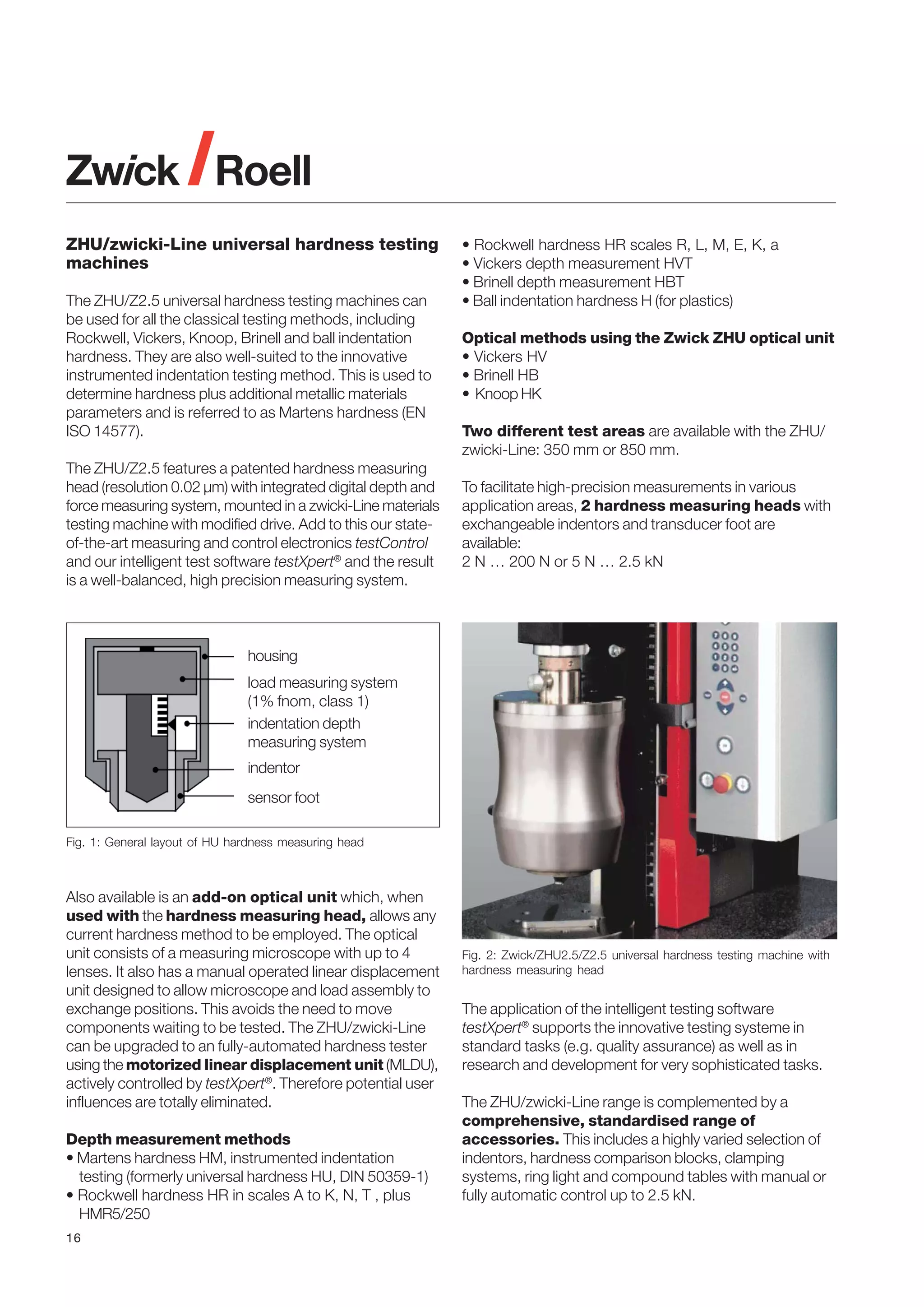 ZHU/zwicki-Line universal hardness testing
machines
The ZHU/Z2.5 universal hardness testing machines can
be used for all the classical testing methods, including
Rockwell, Vickers, Knoop, Brinell and ball indentation
hardness. They are also well-suited to the innovative
instrumented indentation testing method. This is used to
determine hardness plus additional metallic materials
parameters and is referred to as Martens hardness (EN
ISO 14577).
The ZHU/Z2.5 features a patented hardness measuring
head (resolution 0.02 µm) with integrated digital depth and
force measuring system, mounted in a zwicki-Line materials
testing machine with modified drive. Add to this our stateof-the-art measuring and control electronics testControl
and our intelligent test software testXpert® and the result
is a well-balanced, high precision measuring system.

• Rockwell hardness HR scales R, L, M, E, K, a
• Vickers depth measurement HVT
• Brinell depth measurement HBT
• Ball indentation hardness H (for plastics)
Optical methods using the Zwick ZHU optical unit
• Vickers HV
• Brinell HB
• Knoop HK
Two different test areas are available with the ZHU/
zwicki-Line: 350 mm or 850 mm.
To facilitate high-precision measurements in various
application areas, 2 hardness measuring heads with
exchangeable indentors and transducer foot are
available:
2 N … 200 N or 5 N … 2.5 kN

housing
load measuring system
(1% fnom, class 1)
indentation depth
measuring system
indentor
sensor foot
Fig. 1: General layout of HU hardness measuring head

Also available is an add-on optical unit which, when
used with the hardness measuring head, allows any
current hardness method to be employed. The optical
unit consists of a measuring microscope with up to 4
lenses. It also has a manual operated linear displacement
unit designed to allow microscope and load assembly to
exchange positions. This avoids the need to move
components waiting to be tested. The ZHU/zwicki-Line
can be upgraded to an fully-automated hardness tester
using the motorized linear displacement unit (MLDU),
actively controlled by testXpert®. Therefore potential user
influences are totally eliminated.
Depth measurement methods
• Martens hardness HM, instrumented indentation
testing (formerly universal hardness HU, DIN 50359-1)
• Rockwell hardness HR in scales A to K, N, T , plus
HMR5/250
16

Fig. 2: Zwick/ZHU2.5/Z2.5 universal hardness testing machine with
hardness measuring head

The application of the intelligent testing software
testXpert® supports the innovative testing systeme in
standard tasks (e.g. quality assurance) as well as in
research and development for very sophisticated tasks.
The ZHU/zwicki-Line range is complemented by a
comprehensive, standardised range of
accessories. This includes a highly varied selection of
indentors, hardness comparison blocks, clamping
systems, ring light and compound tables with manual or
fully automatic control up to 2.5 kN.

 