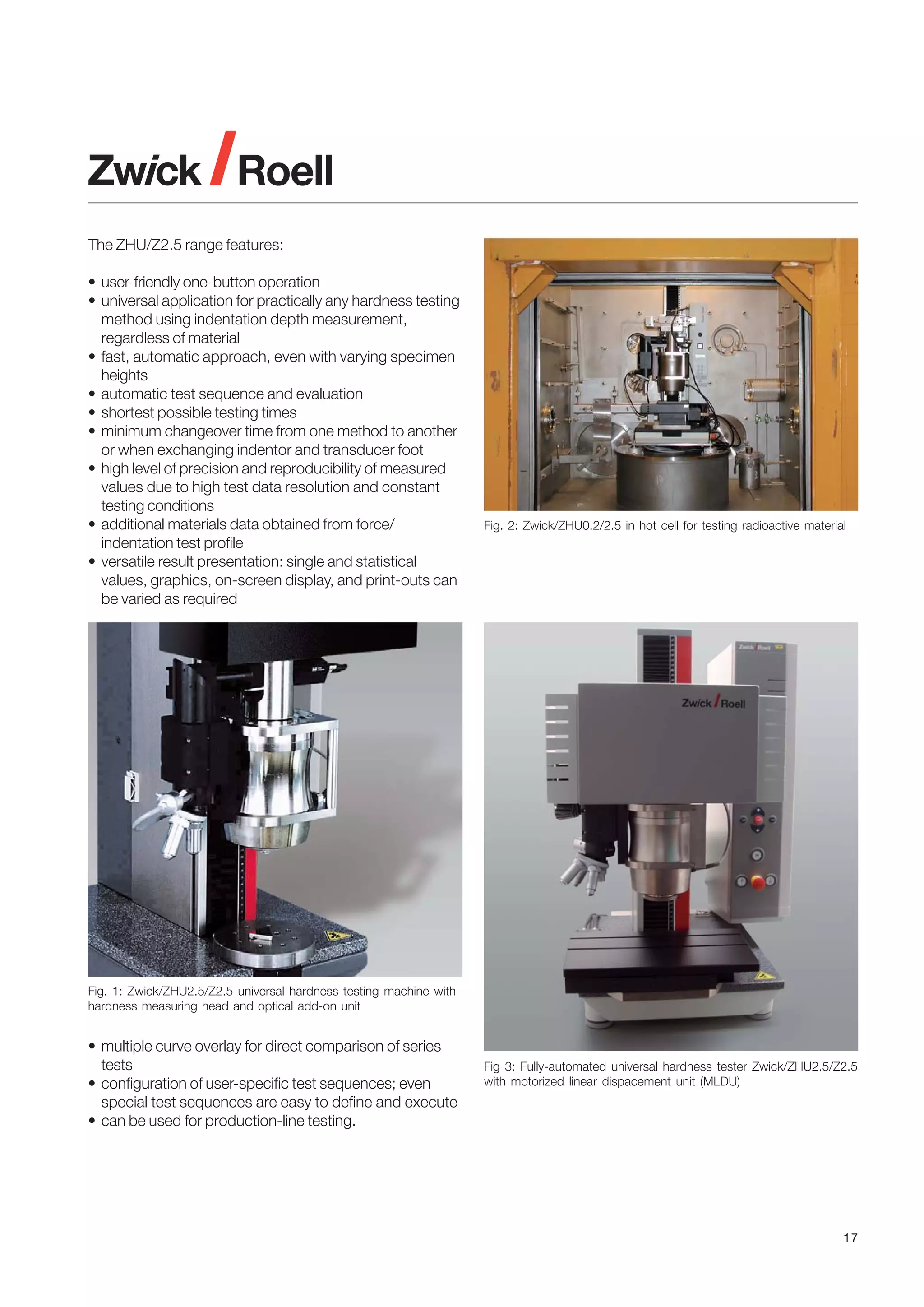 The ZHU/Z2.5 range features:
• user-friendly one-button operation
• universal application for practically any hardness testing
method using indentation depth measurement,
regardless of material
• fast, automatic approach, even with varying specimen
heights
• automatic test sequence and evaluation
• shortest possible testing times
• minimum changeover time from one method to another
or when exchanging indentor and transducer foot
• high level of precision and reproducibility of measured
values due to high test data resolution and constant
testing conditions
• additional materials data obtained from force/
indentation test profile
• versatile result presentation: single and statistical
values, graphics, on-screen display, and print-outs can
be varied as required

Fig. 2: Zwick/ZHU0.2/2.5 in hot cell for testing radioactive material

Fig. 1: Zwick/ZHU2.5/Z2.5 universal hardness testing machine with
hardness measuring head and optical add-on unit

• multiple curve overlay for direct comparison of series
tests
• configuration of user-specific test sequences; even
special test sequences are easy to define and execute
• can be used for production-line testing.

Fig 3: Fully-automated universal hardness tester Zwick/ZHU2.5/Z2.5
with motorized linear dispacement unit (MLDU)

17

 