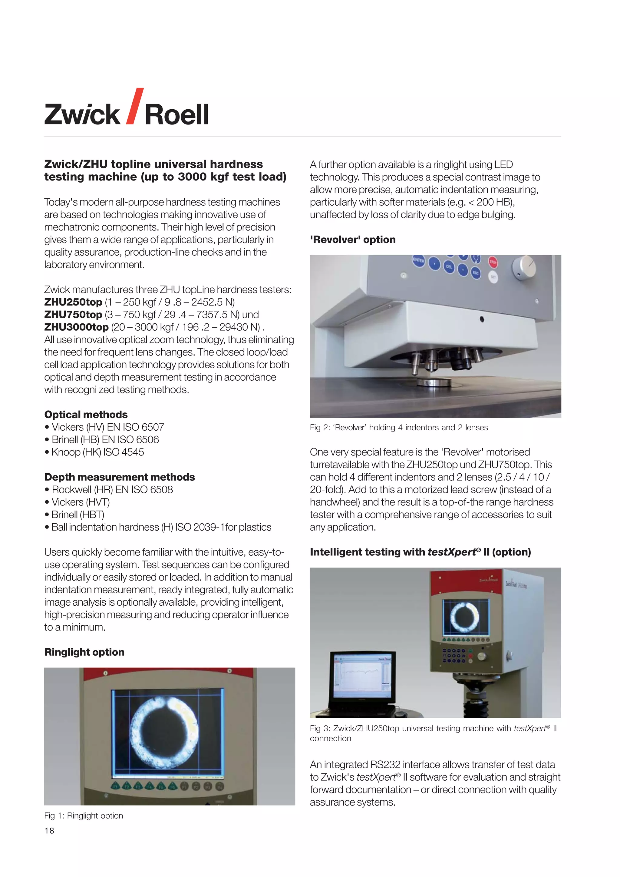 Zwick/ZHU topline universal hardness
testing machine (up to 3000 kgf test load)
Today's modern all-purpose hardness testing machines
are based on technologies making innovative use of
mechatronic components. Their high level of precision
gives them a wide range of applications, particularly in
quality assurance, production-line checks and in the
laboratory environment.

A further option available is a ringlight using LED
technology. This produces a special contrast image to
allow more precise, automatic indentation measuring,
particularly with softer materials (e.g. < 200 HB),
unaffected by loss of clarity due to edge bulging.
'Revolver' option

Zwick manufactures three ZHU topLine hardness testers:
ZHU250top (1 – 250 kgf / 9 .8 – 2452.5 N)
ZHU750top (3 – 750 kgf / 29 .4 – 7357.5 N) und
ZHU3000top (20 – 3000 kgf / 196 .2 – 29430 N) .
All use innovative optical zoom technology, thus eliminating
the need for frequent lens changes. The closed loop/load
cell load application technology provides solutions for both
optical and depth measurement testing in accordance
with recogni zed testing methods.
Optical methods
• Vickers (HV) EN ISO 6507
• Brinell (HB) EN ISO 6506
• Knoop (HK) ISO 4545
Depth measurement methods
• Rockwell (HR) EN ISO 6508
• Vickers (HVT)
• Brinell (HBT)
• Ball indentation hardness (H) ISO 2039-1for plastics
Users quickly become familiar with the intuitive, easy-touse operating system. Test sequences can be configured
individually or easily stored or loaded. In addition to manual
indentation measurement, ready integrated, fully automatic
image analysis is optionally available, providing intelligent,
high-precision measuring and reducing operator influence
to a minimum.

Fig 2: ‘Revolver’ holding 4 indentors and 2 lenses

One very special feature is the 'Revolver' motorised
turretavailable with the ZHU250top und ZHU750top. This
can hold 4 different indentors and 2 lenses (2.5 / 4 / 10 /
20-fold). Add to this a motorized lead screw (instead of a
handwheel) and the result is a top-of-the range hardness
tester with a comprehensive range of accessories to suit
any application.
Intelligent testing with testXpert® II (option)

Ringlight option

Fig 3: Zwick/ZHU250top universal testing machine with testXpert® II
connection

An integrated RS232 interface allows transfer of test data
to Zwick's testXpert® II software for evaluation and straight
forward documentation – or direct connection with quality
assurance systems.
Fig 1: Ringlight option
18

 