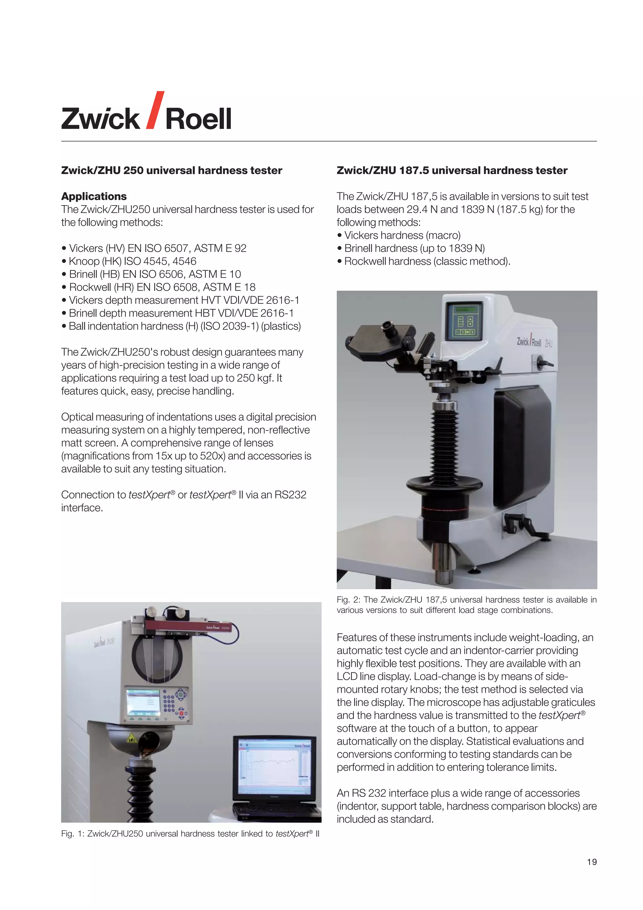 Zwick/ZHU 250 universal hardness tester

Zwick/ZHU 187.5 universal hardness tester

Applications
The Zwick/ZHU250 universal hardness tester is used for
the following methods:

The Zwick/ZHU 187,5 is available in versions to suit test
loads between 29.4 N and 1839 N (187.5 kg) for the
following methods:
• Vickers hardness (macro)
• Brinell hardness (up to 1839 N)
• Rockwell hardness (classic method).

• Vickers (HV) EN ISO 6507, ASTM E 92
• Knoop (HK) ISO 4545, 4546
• Brinell (HB) EN ISO 6506, ASTM E 10
• Rockwell (HR) EN ISO 6508, ASTM E 18
• Vickers depth measurement HVT VDI/VDE 2616-1
• Brinell depth measurement HBT VDI/VDE 2616-1
• Ball indentation hardness (H) (ISO 2039-1) (plastics)
The Zwick/ZHU250's robust design guarantees many
years of high-precision testing in a wide range of
applications requiring a test load up to 250 kgf. It
features quick, easy, precise handling.
Optical measuring of indentations uses a digital precision
measuring system on a highly tempered, non-reflective
matt screen. A comprehensive range of lenses
(magnifications from 15x up to 520x) and accessories is
available to suit any testing situation.
Connection to testXpert® or testXpert® II via an RS232
interface.

Fig. 2: The Zwick/ZHU 187,5 universal hardness tester is available in
various versions to suit different load stage combinations.

Features of these instruments include weight-loading, an
automatic test cycle and an indentor-carrier providing
highly flexible test positions. They are available with an
LCD line display. Load-change is by means of sidemounted rotary knobs; the test method is selected via
the line display. The microscope has adjustable graticules
and the hardness value is transmitted to the testXpert®
software at the touch of a button, to appear
automatically on the display. Statistical evaluations and
conversions conforming to testing standards can be
performed in addition to entering tolerance limits.
An RS 232 interface plus a wide range of accessories
(indentor, support table, hardness comparison blocks) are
included as standard.
Fig. 1: Zwick/ZHU250 universal hardness tester linked to testXpert® II
19

 
