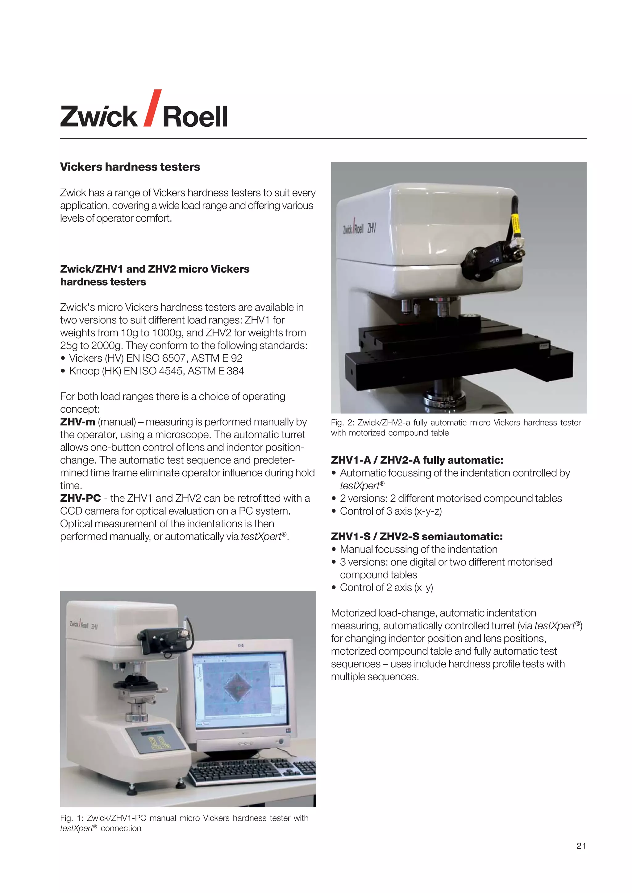 Vickers hardness testers
Zwick has a range of Vickers hardness testers to suit every
application, covering a wide load range and offering various
levels of operator comfort.

Zwick/ZHV1 and ZHV2 micro Vickers
hardness testers
Zwick's micro Vickers hardness testers are available in
two versions to suit different load ranges: ZHV1 for
weights from 10g to 1000g, and ZHV2 for weights from
25g to 2000g. They conform to the following standards:
• Vickers (HV) EN ISO 6507, ASTM E 92
• Knoop (HK) EN ISO 4545, ASTM E 384
For both load ranges there is a choice of operating
concept:
ZHV-m (manual) – measuring is performed manually by
the operator, using a microscope. The automatic turret
allows one-button control of lens and indentor positionchange. The automatic test sequence and predetermined time frame eliminate operator influence during hold
time.
ZHV-PC - the ZHV1 and ZHV2 can be retrofitted with a
CCD camera for optical evaluation on a PC system.
Optical measurement of the indentations is then
performed manually, or automatically via testXpert®.

Fig. 2: Zwick/ZHV2-a fully automatic micro Vickers hardness tester
with motorized compound table

ZHV1-A / ZHV2-A fully automatic:
• Automatic focussing of the indentation controlled by
testXpert®
• 2 versions: 2 different motorised compound tables
• Control of 3 axis (x-y-z)
ZHV1-S / ZHV2-S semiautomatic:
• Manual focussing of the indentation
• 3 versions: one digital or two different motorised
compound tables
• Control of 2 axis (x-y)
Motorized load-change, automatic indentation
measuring, automatically controlled turret (via testXpert®)
for changing indentor position and lens positions,
motorized compound table and fully automatic test
sequences – uses include hardness profile tests with
multiple sequences.

Fig. 1: Zwick/ZHV1-PC manual micro Vickers hardness tester with
testXpert® connection
21

 