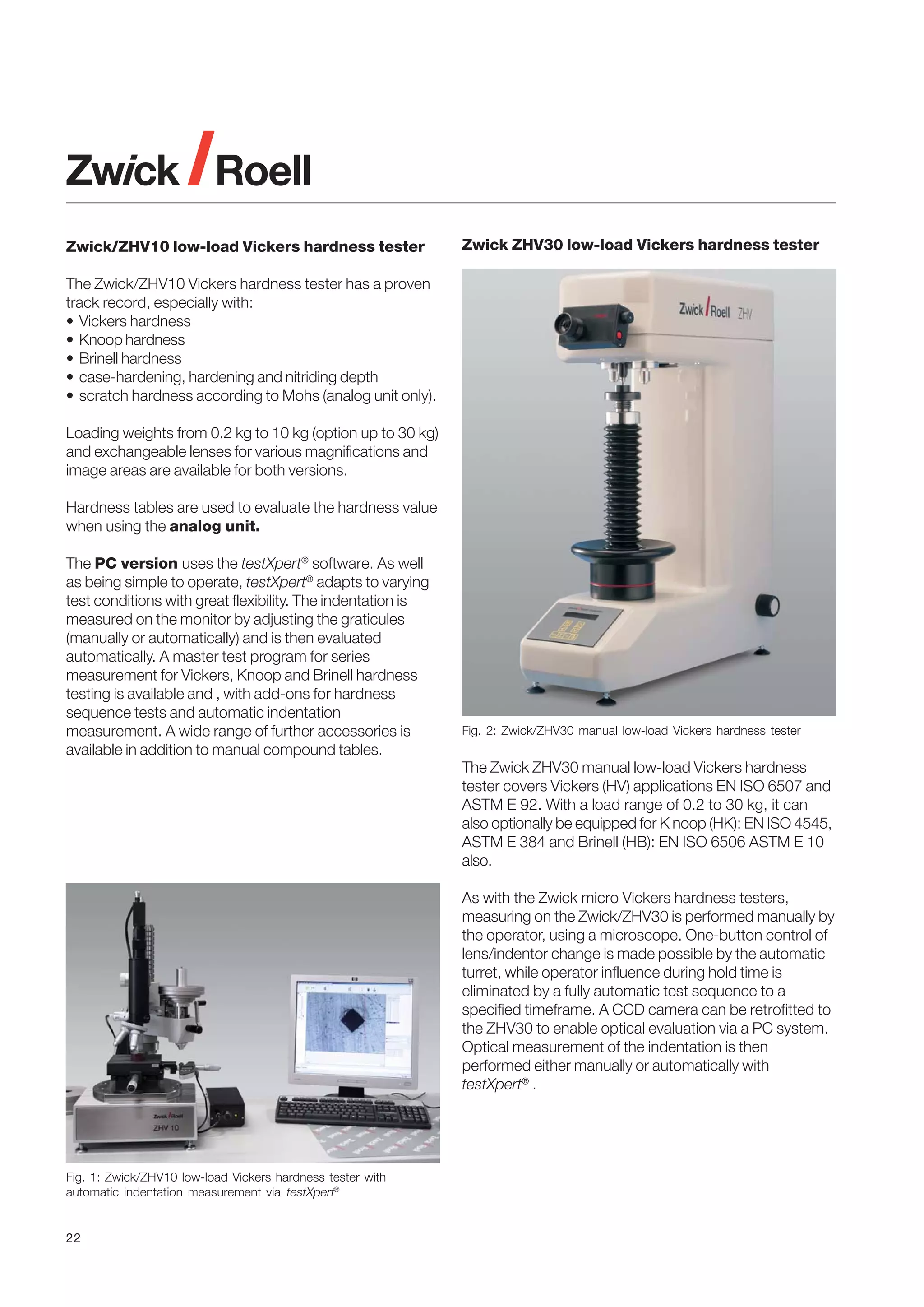 Zwick/ZHV10 low-load Vickers hardness tester

Zwick ZHV30 low-load Vickers hardness tester

The Zwick/ZHV10 Vickers hardness tester has a proven
track record, especially with:
• Vickers hardness
• Knoop hardness
• Brinell hardness
• case-hardening, hardening and nitriding depth
• scratch hardness according to Mohs (analog unit only).
Loading weights from 0.2 kg to 10 kg (option up to 30 kg)
and exchangeable lenses for various magnifications and
image areas are available for both versions.
Hardness tables are used to evaluate the hardness value
when using the analog unit.
The PC version uses the testXpert® software. As well
as being simple to operate, testXpert® adapts to varying
test conditions with great flexibility. The indentation is
measured on the monitor by adjusting the graticules
(manually or automatically) and is then evaluated
automatically. A master test program for series
measurement for Vickers, Knoop and Brinell hardness
testing is available and , with add-ons for hardness
sequence tests and automatic indentation
measurement. A wide range of further accessories is
available in addition to manual compound tables.

Fig. 2: Zwick/ZHV30 manual low-load Vickers hardness tester

The Zwick ZHV30 manual low-load Vickers hardness
tester covers Vickers (HV) applications EN ISO 6507 and
ASTM E 92. With a load range of 0.2 to 30 kg, it can
also optionally be equipped for K noop (HK): EN ISO 4545,
ASTM E 384 and Brinell (HB): EN ISO 6506 ASTM E 10
also.
As with the Zwick micro Vickers hardness testers,
measuring on the Zwick/ZHV30 is performed manually by
the operator, using a microscope. One-button control of
lens/indentor change is made possible by the automatic
turret, while operator influence during hold time is
eliminated by a fully automatic test sequence to a
specified timeframe. A CCD camera can be retrofitted to
the ZHV30 to enable optical evaluation via a PC system.
Optical measurement of the indentation is then
performed either manually or automatically with
testXpert® .

Fig. 1: Zwick/ZHV10 low-load Vickers hardness tester with
automatic indentation measurement via testXpert®

22

 