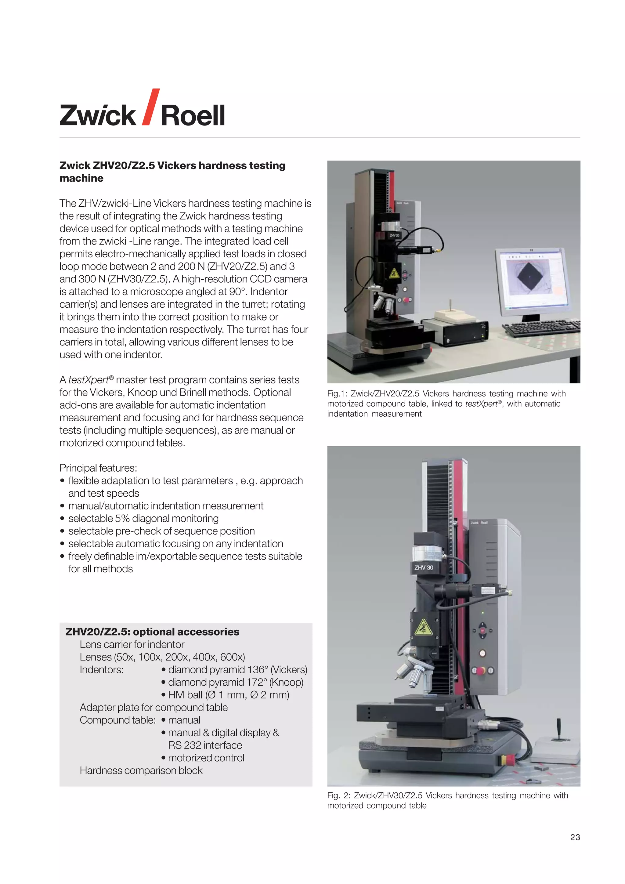 Zwick ZHV20/Z2.5 Vickers hardness testing
machine
The ZHV/zwicki-Line Vickers hardness testing machine is
the result of integrating the Zwick hardness testing
device used for optical methods with a testing machine
from the zwicki -Line range. The integrated load cell
permits electro-mechanically applied test loads in closed
loop mode between 2 and 200 N (ZHV20/Z2.5) and 3
and 300 N (ZHV30/Z2.5). A high-resolution CCD camera
is attached to a microscope angled at 90°. Indentor
carrier(s) and lenses are integrated in the turret; rotating
it brings them into the correct position to make or
measure the indentation respectively. The turret has four
carriers in total, allowing various different lenses to be
used with one indentor.
A testXpert® master test program contains series tests
for the Vickers, Knoop und Brinell methods. Optional
add-ons are available for automatic indentation
measurement and focusing and for hardness sequence
tests (including multiple sequences), as are manual or
motorized compound tables.

Fig.1: Zwick/ZHV20/Z2.5 Vickers hardness testing machine with
motorized compound table, linked to testXpert®, with automatic
indentation measurement

Principal features:
• flexible adaptation to test parameters , e.g. approach
and test speeds
• manual/automatic indentation measurement
• selectable 5% diagonal monitoring
• selectable pre-check of sequence position
• selectable automatic focusing on any indentation
• freely definable im/exportable sequence tests suitable
for all methods

ZHV20/Z2.5: optional accessories
Lens carrier for indentor
Lenses (50x, 100x, 200x, 400x, 600x)
Indentors:
• diamond pyramid 136° (Vickers)
• diamond pyramid 172° (Knoop)
• HM ball (Ø 1 mm, Ø 2 mm)
Adapter plate for compound table
Compound table: • manual
• manual & digital display &
RS 232 interface
• motorized control
Hardness comparison block
Fig. 2: Zwick/ZHV30/Z2.5 Vickers hardness testing machine with
motorized compound table

23

 