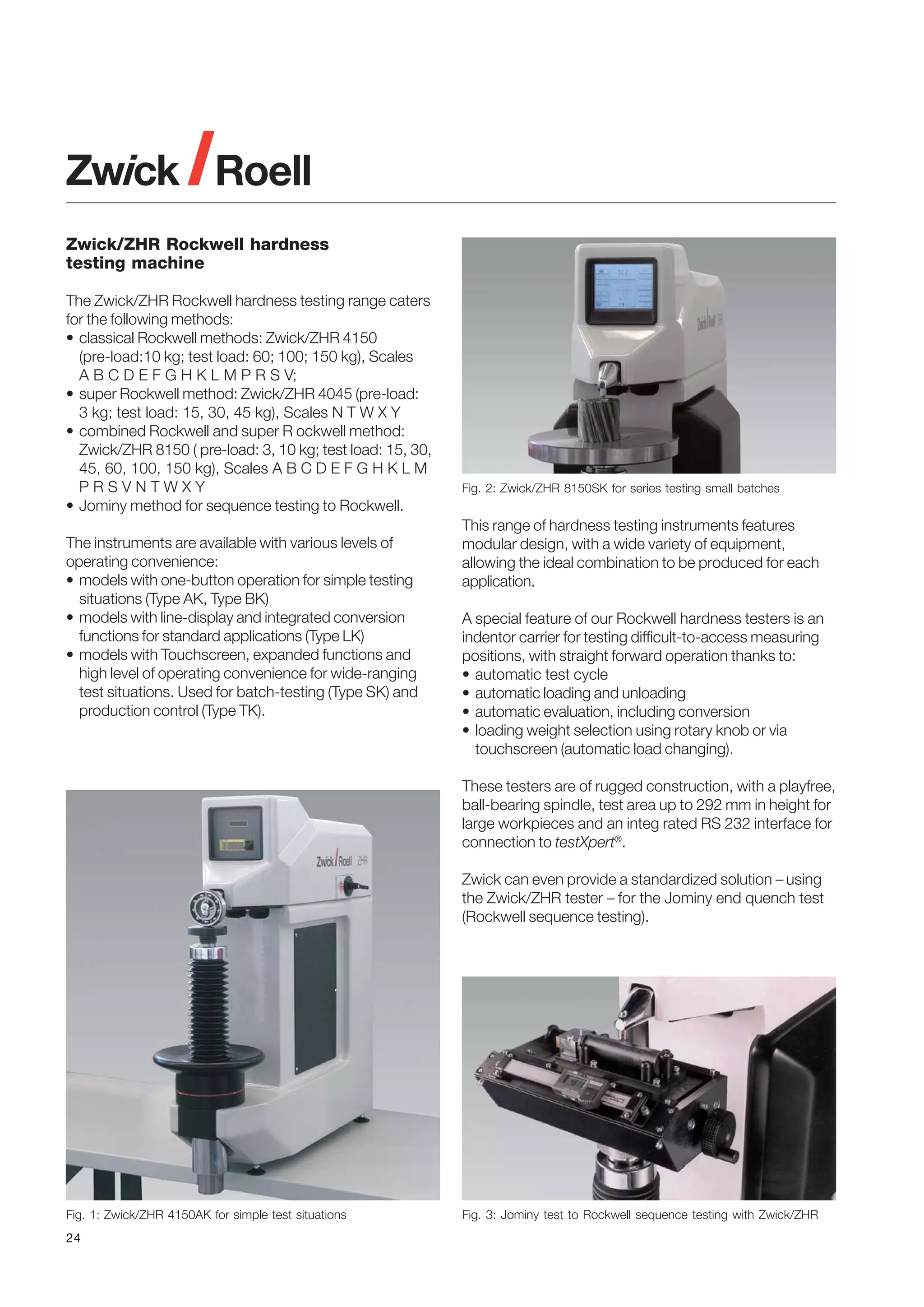 Zwick/ZHR Rockwell hardness
testing machine
The Zwick/ZHR Rockwell hardness testing range caters
for the following methods:
• classical Rockwell methods: Zwick/ZHR 4150
(pre-load:10 kg; test load: 60; 100; 150 kg), Scales
A B C D E F G H K L M P R S V;
• super Rockwell method: Zwick/ZHR 4045 (pre-load:
3 kg; test load: 15, 30, 45 kg), Scales N T W X Y
• combined Rockwell and super R ockwell method:
Zwick/ZHR 8150 ( pre-load: 3, 10 kg; test load: 15, 30,
45, 60, 100, 150 kg), Scales A B C D E F G H K L M
PRSVNTWXY
• Jominy method for sequence testing to Rockwell.
The instruments are available with various levels of
operating convenience:
• models with one-button operation for simple testing
situations (Type AK, Type BK)
• models with line-display and integrated conversion
functions for standard applications (Type LK)
• models with Touchscreen, expanded functions and
high level of operating convenience for wide-ranging
test situations. Used for batch-testing (Type SK) and
production control (Type TK).

Fig. 2: Zwick/ZHR 8150SK for series testing small batches

This range of hardness testing instruments features
modular design, with a wide variety of equipment,
allowing the ideal combination to be produced for each
application.
A special feature of our Rockwell hardness testers is an
indentor carrier for testing difficult-to-access measuring
positions, with straight forward operation thanks to:
• automatic test cycle
• automatic loading and unloading
• automatic evaluation, including conversion
• loading weight selection using rotary knob or via
touchscreen (automatic load changing).
These testers are of rugged construction, with a playfree,
ball-bearing spindle, test area up to 292 mm in height for
large workpieces and an integ rated RS 232 interface for
connection to testXpert®.
Zwick can even provide a standardized solution – using
the Zwick/ZHR tester – for the Jominy end quench test
(Rockwell sequence testing).

Fig. 1: Zwick/ZHR 4150AK for simple test situations
24

Fig. 3: Jominy test to Rockwell sequence testing with Zwick/ZHR

 