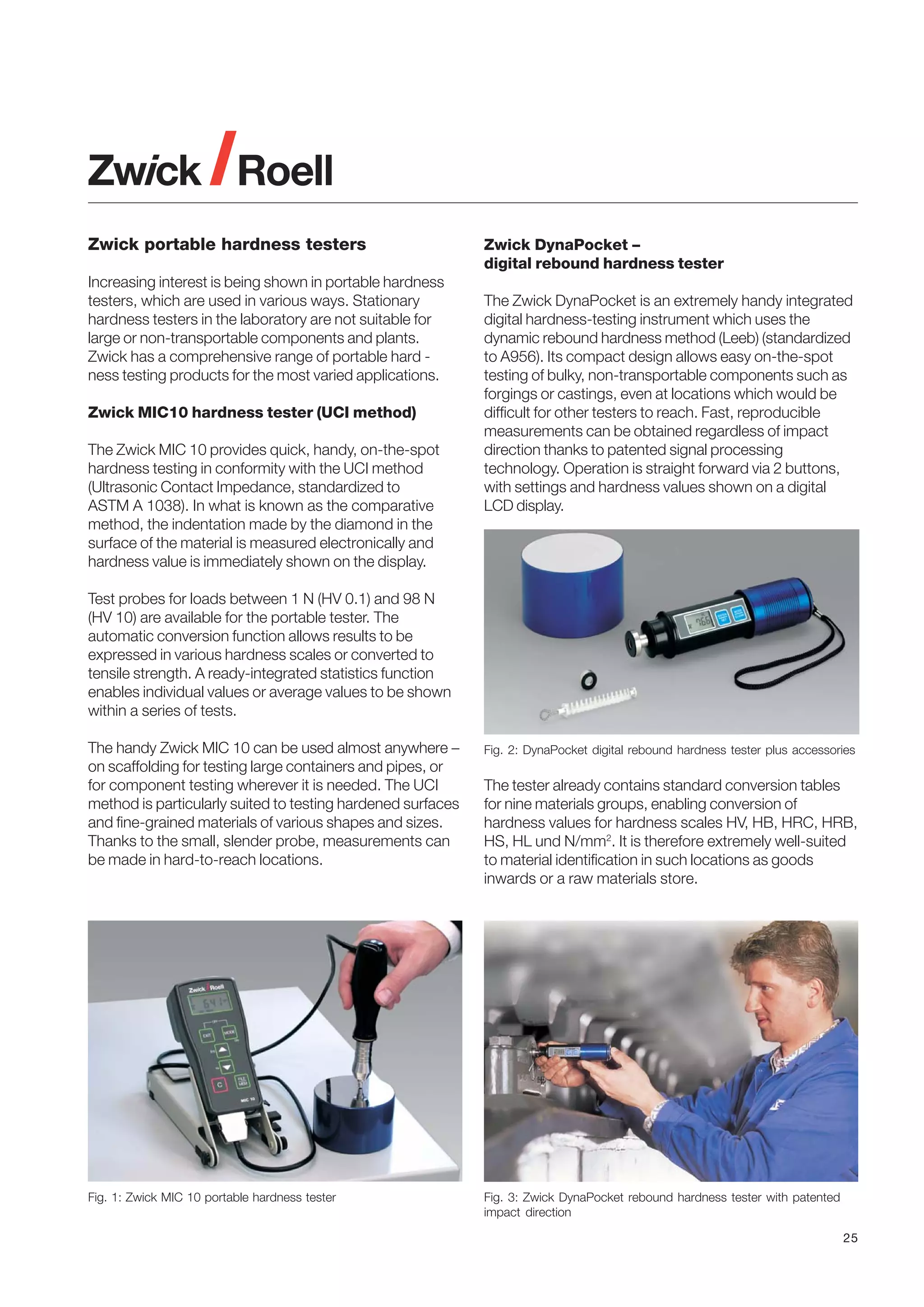 Zwick portable hardness testers
Increasing interest is being shown in portable hardness
testers, which are used in various ways. Stationary
hardness testers in the laboratory are not suitable for
large or non-transportable components and plants.
Zwick has a comprehensive range of portable hard ness testing products for the most varied applications.
Zwick MIC10 hardness tester (UCI method)
The Zwick MIC 10 provides quick, handy, on-the-spot
hardness testing in conformity with the UCI method
(Ultrasonic Contact Impedance, standardized to
ASTM A 1038). In what is known as the comparative
method, the indentation made by the diamond in the
surface of the material is measured electronically and
hardness value is immediately shown on the display.

Zwick DynaPocket –
digital rebound hardness tester
The Zwick DynaPocket is an extremely handy integrated
digital hardness-testing instrument which uses the
dynamic rebound hardness method (Leeb) (standardized
to A956). Its compact design allows easy on-the-spot
testing of bulky, non-transportable components such as
forgings or castings, even at locations which would be
difficult for other testers to reach. Fast, reproducible
measurements can be obtained regardless of impact
direction thanks to patented signal processing
technology. Operation is straight forward via 2 buttons,
with settings and hardness values shown on a digital
LCD display.

Test probes for loads between 1 N (HV 0.1) and 98 N
(HV 10) are available for the portable tester. The
automatic conversion function allows results to be
expressed in various hardness scales or converted to
tensile strength. A ready-integrated statistics function
enables individual values or average values to be shown
within a series of tests.
The handy Zwick MIC 10 can be used almost anywhere –
on scaffolding for testing large containers and pipes, or
for component testing wherever it is needed. The UCI
method is particularly suited to testing hardened surfaces
and fine-grained materials of various shapes and sizes.
Thanks to the small, slender probe, measurements can
be made in hard-to-reach locations.

Fig. 2: DynaPocket digital rebound hardness tester plus accessories

Fig. 1: Zwick MIC 10 portable hardness tester

Fig. 3: Zwick DynaPocket rebound hardness tester with patented
impact direction

The tester already contains standard conversion tables
for nine materials groups, enabling conversion of
hardness values for hardness scales HV, HB, HRC, HRB,
HS, HL und N/mm2. It is therefore extremely well-suited
to material identification in such locations as goods
inwards or a raw materials store.

25

 