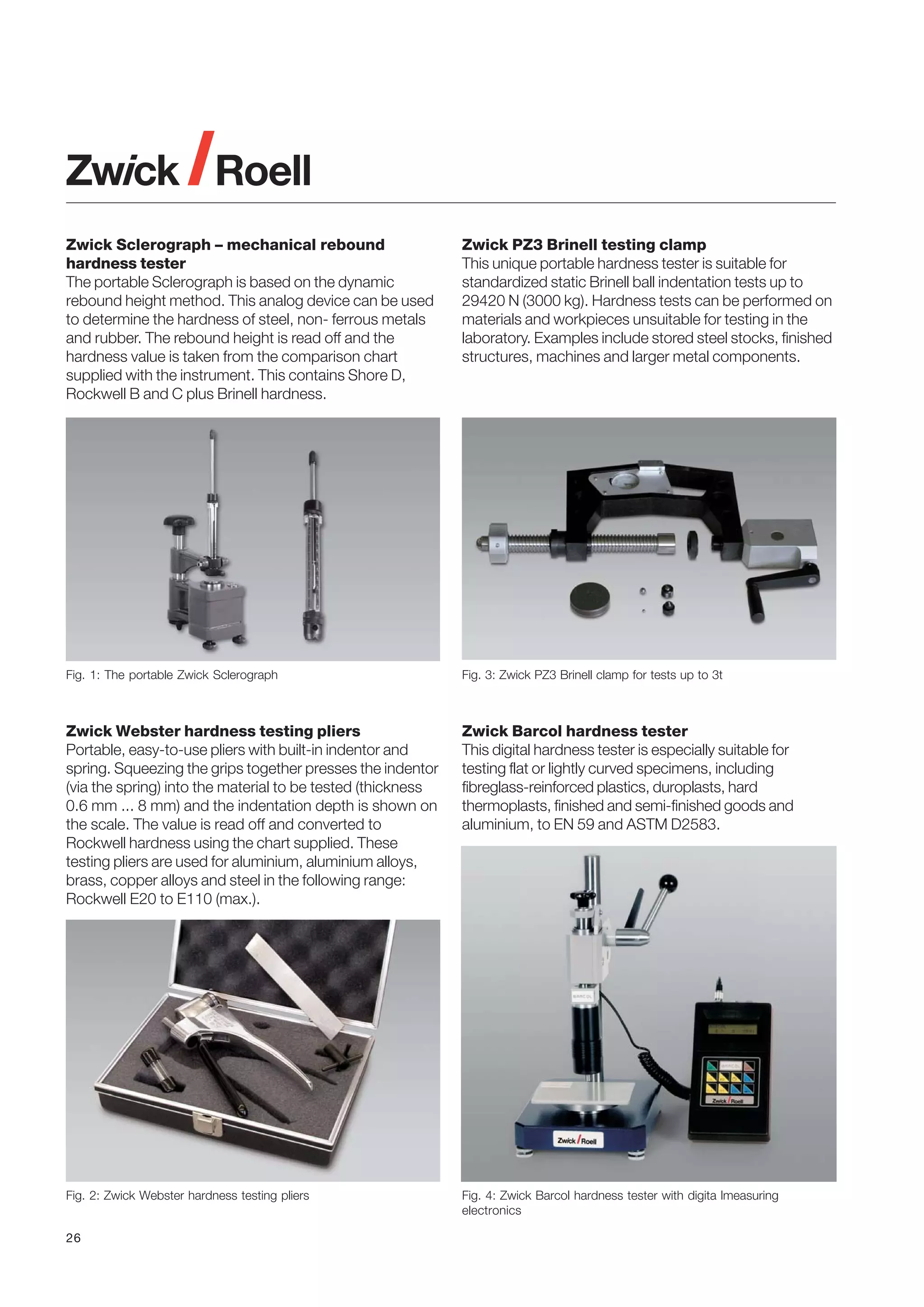 Zwick Sclerograph – mechanical rebound
hardness tester
The portable Sclerograph is based on the dynamic
rebound height method. This analog device can be used
to determine the hardness of steel, non- ferrous metals
and rubber. The rebound height is read off and the
hardness value is taken from the comparison chart
supplied with the instrument. This contains Shore D,
Rockwell B and C plus Brinell hardness.

Zwick PZ3 Brinell testing clamp
This unique portable hardness tester is suitable for
standardized static Brinell ball indentation tests up to
29420 N (3000 kg). Hardness tests can be performed on
materials and workpieces unsuitable for testing in the
laboratory. Examples include stored steel stocks, finished
structures, machines and larger metal components.

Fig. 1: The portable Zwick Sclerograph

Fig. 3: Zwick PZ3 Brinell clamp for tests up to 3t

Zwick Webster hardness testing pliers
Portable, easy-to-use pliers with built-in indentor and
spring. Squeezing the grips together presses the indentor
(via the spring) into the material to be tested (thickness
0.6 mm ... 8 mm) and the indentation depth is shown on
the scale. The value is read off and converted to
Rockwell hardness using the chart supplied. These
testing pliers are used for aluminium, aluminium alloys,
brass, copper alloys and steel in the following range:
Rockwell E20 to E110 (max.).

Zwick Barcol hardness tester
This digital hardness tester is especially suitable for
testing flat or lightly curved specimens, including
fibreglass-reinforced plastics, duroplasts, hard
thermoplasts, finished and semi-finished goods and
aluminium, to EN 59 and ASTM D2583.

Fig. 2: Zwick Webster hardness testing pliers

Fig. 4: Zwick Barcol hardness tester with digita lmeasuring
electronics

26

 