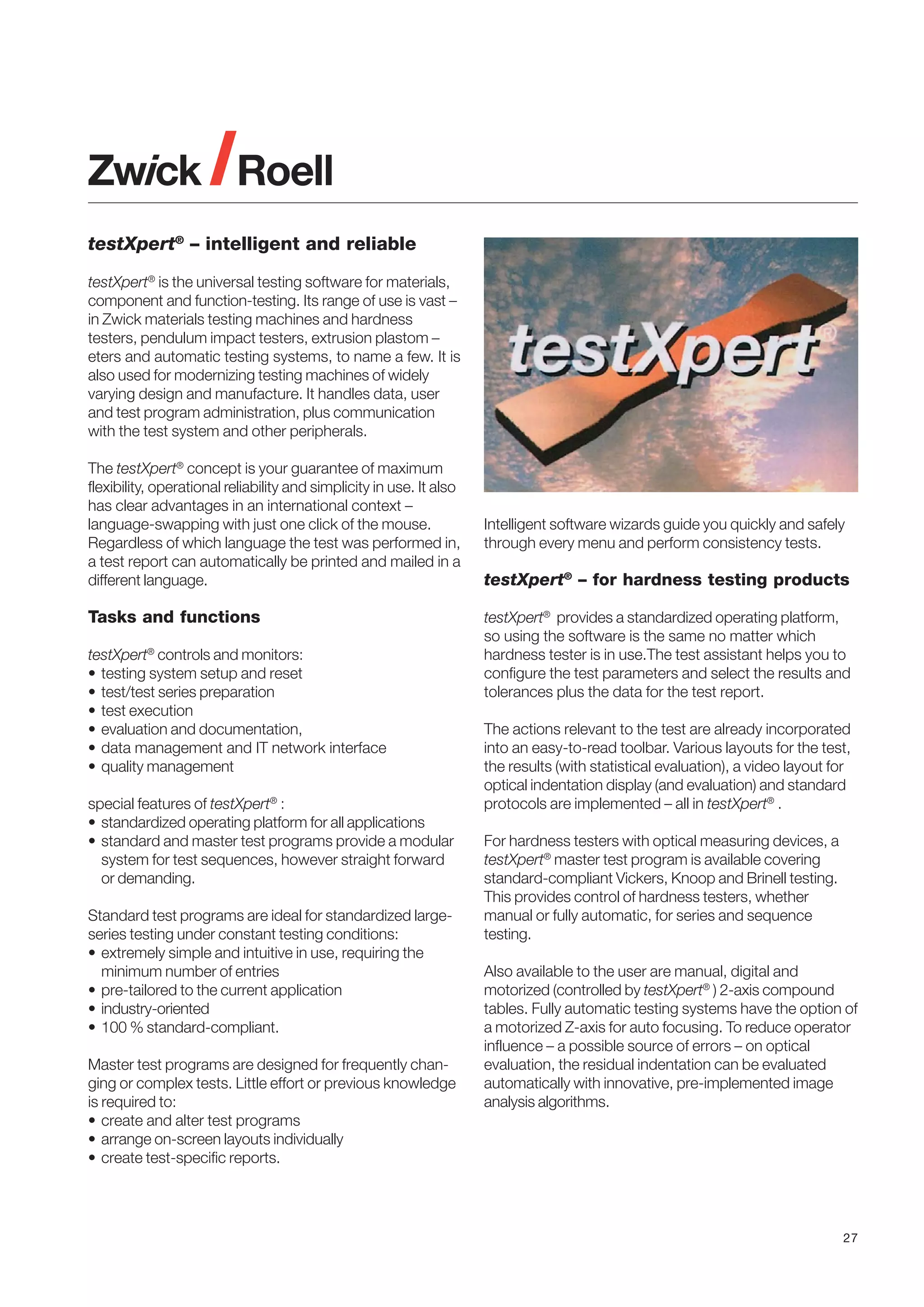 testXpert® – intelligent and reliable
testXpert® is the universal testing software for materials,
component and function-testing. Its range of use is vast –
in Zwick materials testing machines and hardness
testers, pendulum impact testers, extrusion plastom –
eters and automatic testing systems, to name a few. It is
also used for modernizing testing machines of widely
varying design and manufacture. It handles data, user
and test program administration, plus communication
with the test system and other peripherals.
The testXpert® concept is your guarantee of maximum
flexibility, operational reliability and simplicity in use. It also
has clear advantages in an international context –
language-swapping with just one click of the mouse.
Regardless of which language the test was performed in,
a test report can automatically be printed and mailed in a
different language.

Tasks and functions
testXpert® controls and monitors:
• testing system setup and reset
• test/test series preparation
• test execution
• evaluation and documentation,
• data management and IT network interface
• quality management
special features of testXpert® :
• standardized operating platform for all applications
• standard and master test programs provide a modular
system for test sequences, however straight forward
or demanding.
Standard test programs are ideal for standardized largeseries testing under constant testing conditions:
• extremely simple and intuitive in use, requiring the
minimum number of entries
• pre-tailored to the current application
• industry-oriented
• 100 % standard-compliant.
Master test programs are designed for frequently changing or complex tests. Little effort or previous knowledge
is required to:
• create and alter test programs
• arrange on-screen layouts individually
• create test-specific reports.

Intelligent software wizards guide you quickly and safely
through every menu and perform consistency tests.

testXpert® – for hardness testing products
testXpert® provides a standardized operating platform,
so using the software is the same no matter which
hardness tester is in use.The test assistant helps you to
configure the test parameters and select the results and
tolerances plus the data for the test report.
The actions relevant to the test are already incorporated
into an easy-to-read toolbar. Various layouts for the test,
the results (with statistical evaluation), a video layout for
optical indentation display (and evaluation) and standard
protocols are implemented – all in testXpert® .
For hardness testers with optical measuring devices, a
testXpert® master test program is available covering
standard-compliant Vickers, Knoop and Brinell testing.
This provides control of hardness testers, whether
manual or fully automatic, for series and sequence
testing.
Also available to the user are manual, digital and
motorized (controlled by testXpert® ) 2-axis compound
tables. Fully automatic testing systems have the option of
a motorized Z-axis for auto focusing. To reduce operator
influence – a possible source of errors – on optical
evaluation, the residual indentation can be evaluated
automatically with innovative, pre-implemented image
analysis algorithms.

27

 