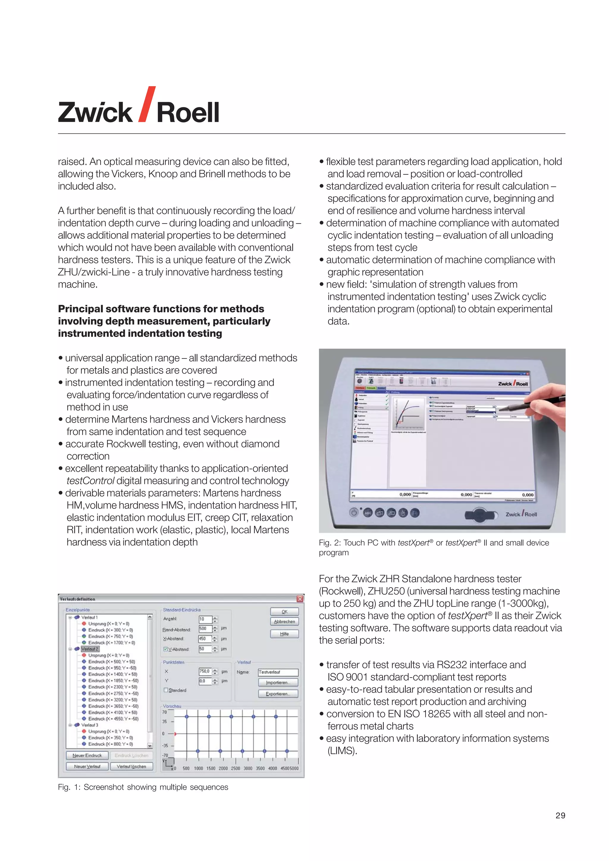 raised. An optical measuring device can also be fitted,
allowing the Vickers, Knoop and Brinell methods to be
included also.
A further benefit is that continuously recording the load/
indentation depth curve – during loading and unloading –
allows additional material properties to be determined
which would not have been available with conventional
hardness testers. This is a unique feature of the Zwick
ZHU/zwicki-Line - a truly innovative hardness testing
machine.
Principal software functions for methods
involving depth measurement, particularly
instrumented indentation testing
• universal application range – all standardized methods
for metals and plastics are covered
• instrumented indentation testing – recording and
evaluating force/indentation curve regardless of
method in use
• determine Martens hardness and Vickers hardness
from same indentation and test sequence
• accurate Rockwell testing, even without diamond
correction
• excellent repeatability thanks to application-oriented
testControl digital measuring and control technology
• derivable materials parameters: Martens hardness
HM,volume hardness HMS, indentation hardness HIT,
elastic indentation modulus EIT, creep CIT, relaxation
RIT, indentation work (elastic, plastic), local Martens
hardness via indentation depth

• flexible test parameters regarding load application, hold
and load removal – position or load-controlled
• standardized evaluation criteria for result calculation –
specifications for approximation curve, beginning and
end of resilience and volume hardness interval
• determination of machine compliance with automated
cyclic indentation testing – evaluation of all unloading
steps from test cycle
• automatic determination of machine compliance with
graphic representation
• new field: 'simulation of strength values from
instrumented indentation testing' uses Zwick cyclic
indentation program (optional) to obtain experimental
data.

Fig. 2: Touch PC with testXpert® or testXpert® II and small device
program

For the Zwick ZHR Standalone hardness tester
(Rockwell), ZHU250 (universal hardness testing machine
up to 250 kg) and the ZHU topLine range (1-3000kg),
customers have the option of testXpert® II as their Zwick
testing software. The software supports data readout via
the serial ports:
• transfer of test results via RS232 interface and
ISO 9001 standard-compliant test reports
• easy-to-read tabular presentation or results and
automatic test report production and archiving
• conversion to EN ISO 18265 with all steel and nonferrous metal charts
• easy integration with laboratory information systems
(LIMS).

Fig. 1: Screenshot showing multiple sequences

29

 