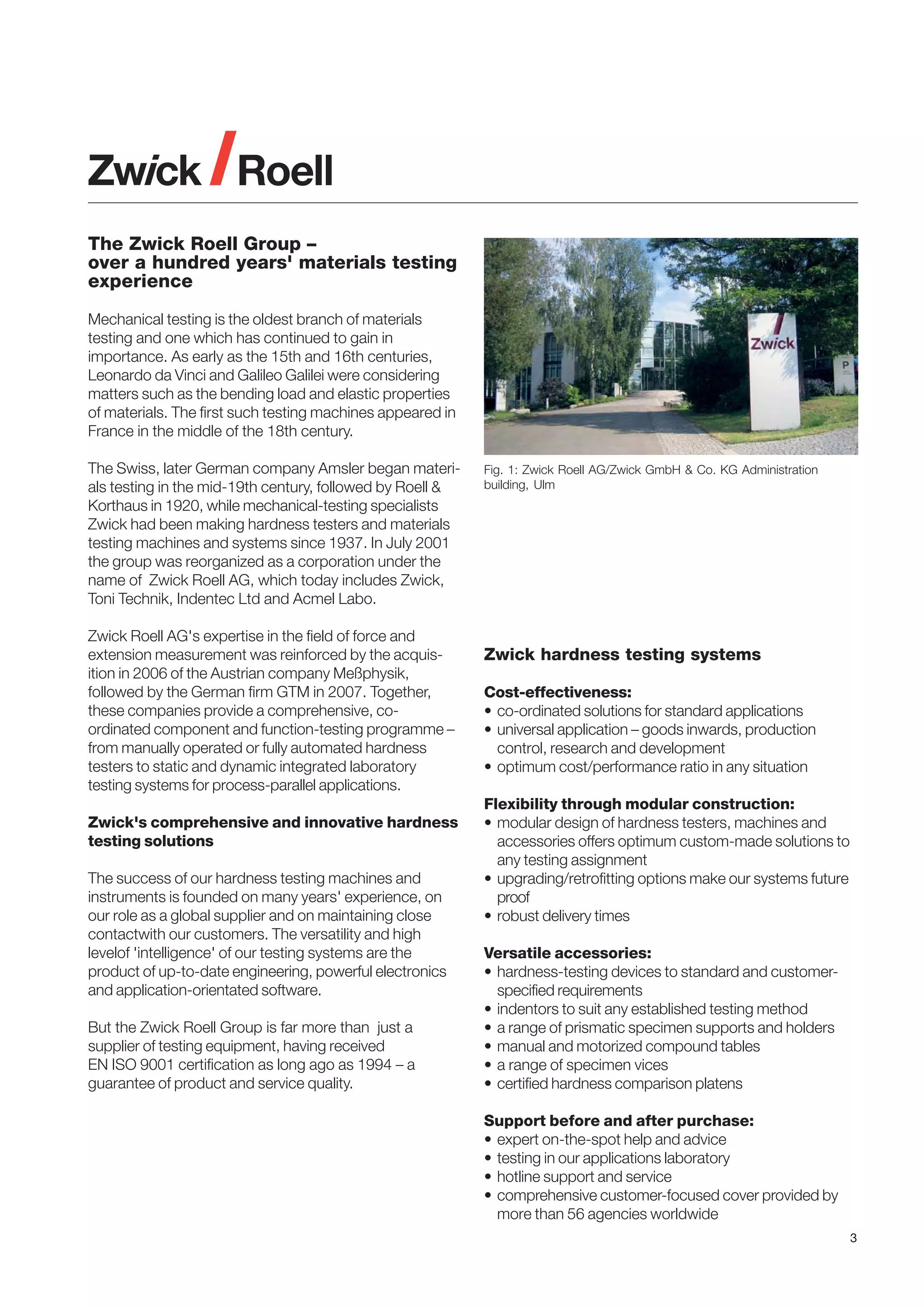 The Zwick Roell Group –
over a hundred years' materials testing
experience
Mechanical testing is the oldest branch of materials
testing and one which has continued to gain in
importance. As early as the 15th and 16th centuries,
Leonardo da Vinci and Galileo Galilei were considering
matters such as the bending load and elastic properties
of materials. The first such testing machines appeared in
France in the middle of the 18th century.
The Swiss, later German company Amsler began materials testing in the mid-19th century, followed by Roell &
Korthaus in 1920, while mechanical-testing specialists
Zwick had been making hardness testers and materials
testing machines and systems since 1937. In July 2001
the group was reorganized as a corporation under the
name of Zwick Roell AG, which today includes Zwick,
Toni Technik, Indentec Ltd and Acmel Labo.
Zwick Roell AG's expertise in the field of force and
extension measurement was reinforced by the acquisition in 2006 of the Austrian company Meßphysik,
followed by the German firm GTM in 2007. Together,
these companies provide a comprehensive, coordinated component and function-testing programme –
from manually operated or fully automated hardness
testers to static and dynamic integrated laboratory
testing systems for process-parallel applications.
Zwick's comprehensive and innovative hardness
testing solutions
The success of our hardness testing machines and
instruments is founded on many years' experience, on
our role as a global supplier and on maintaining close
contactwith our customers. The versatility and high
levelof 'intelligence' of our testing systems are the
product of up-to-date engineering, powerful electronics
and application-orientated software.
But the Zwick Roell Group is far more than just a
supplier of testing equipment, having received
EN ISO 9001 certification as long ago as 1994 – a
guarantee of product and service quality.

Fig. 1: Zwick Roell AG/Zwick GmbH & Co. KG Administration
building, Ulm

Zwick hardness testing systems
Cost-effectiveness:
• co-ordinated solutions for standard applications
• universal application – goods inwards, production
control, research and development
• optimum cost/performance ratio in any situation
Flexibility through modular construction:
• modular design of hardness testers, machines and
accessories offers optimum custom-made solutions to
any testing assignment
• upgrading/retrofitting options make our systems future
proof
• robust delivery times
Versatile accessories:
• hardness-testing devices to standard and customerspecified requirements
• indentors to suit any established testing method
• a range of prismatic specimen supports and holders
• manual and motorized compound tables
• a range of specimen vices
• certified hardness comparison platens
Support before and after purchase:
• expert on-the-spot help and advice
• testing in our applications laboratory
• hotline support and service
• comprehensive customer-focused cover provided by
more than 56 agencies worldwide
3

 