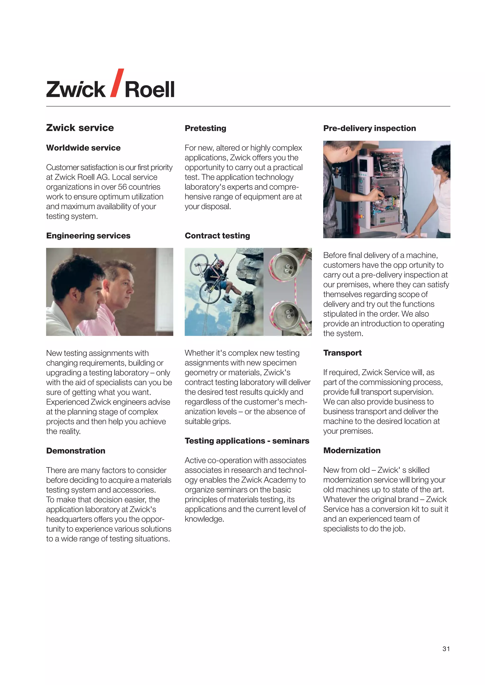 Zwick service

Pretesting

Worldwide service

For new, altered or highly complex
applications, Zwick offers you the
opportunity to carry out a practical
test. The application technology
laboratory's experts and comprehensive range of equipment are at
your disposal.

Customer satisfaction is our first priority
at Zwick Roell AG. Local service
organizations in over 56 countries
work to ensure optimum utilization
and maximum availability of your
testing system.
Engineering services

Pre-delivery inspection

Contract testing
Before final delivery of a machine,
customers have the opp ortunity to
carry out a pre-delivery inspection at
our premises, where they can satisfy
themselves regarding scope of
delivery and try out the functions
stipulated in the order. We also
provide an introduction to operating
the system.

New testing assignments with
changing requirements, building or
upgrading a testing laboratory – only
with the aid of specialists can you be
sure of getting what you want.
Experienced Zwick engineers advise
at the planning stage of complex
projects and then help you achieve
the reality.

Whether it's complex new testing
assignments with new specimen
geometry or materials, Zwick's
contract testing laboratory will deliver
the desired test results quickly and
regardless of the customer's mechanization levels – or the absence of
suitable grips.

Transport
If required, Zwick Service will, as
part of the commissioning process,
provide full transport supervision.
We can also provide business to
business transport and deliver the
machine to the desired location at
your premises.

Testing applications - seminars
Modernization

Demonstration
There are many factors to consider
before deciding to acquire a materials
testing system and accessories.
To make that decision easier, the
application laboratory at Zwick's
headquarters offers you the opportunity to experience various solutions
to a wide range of testing situations.

Active co-operation with associates
associates in research and technology enables the Zwick Academy to
organize seminars on the basic
principles of materials testing, its
applications and the current level of
knowledge.

New from old – Zwick' s skilled
modernization service will bring your
old machines up to state of the art.
Whatever the original brand – Zwick
Service has a conversion kit to suit it
and an experienced team of
specialists to do the job.

31

 