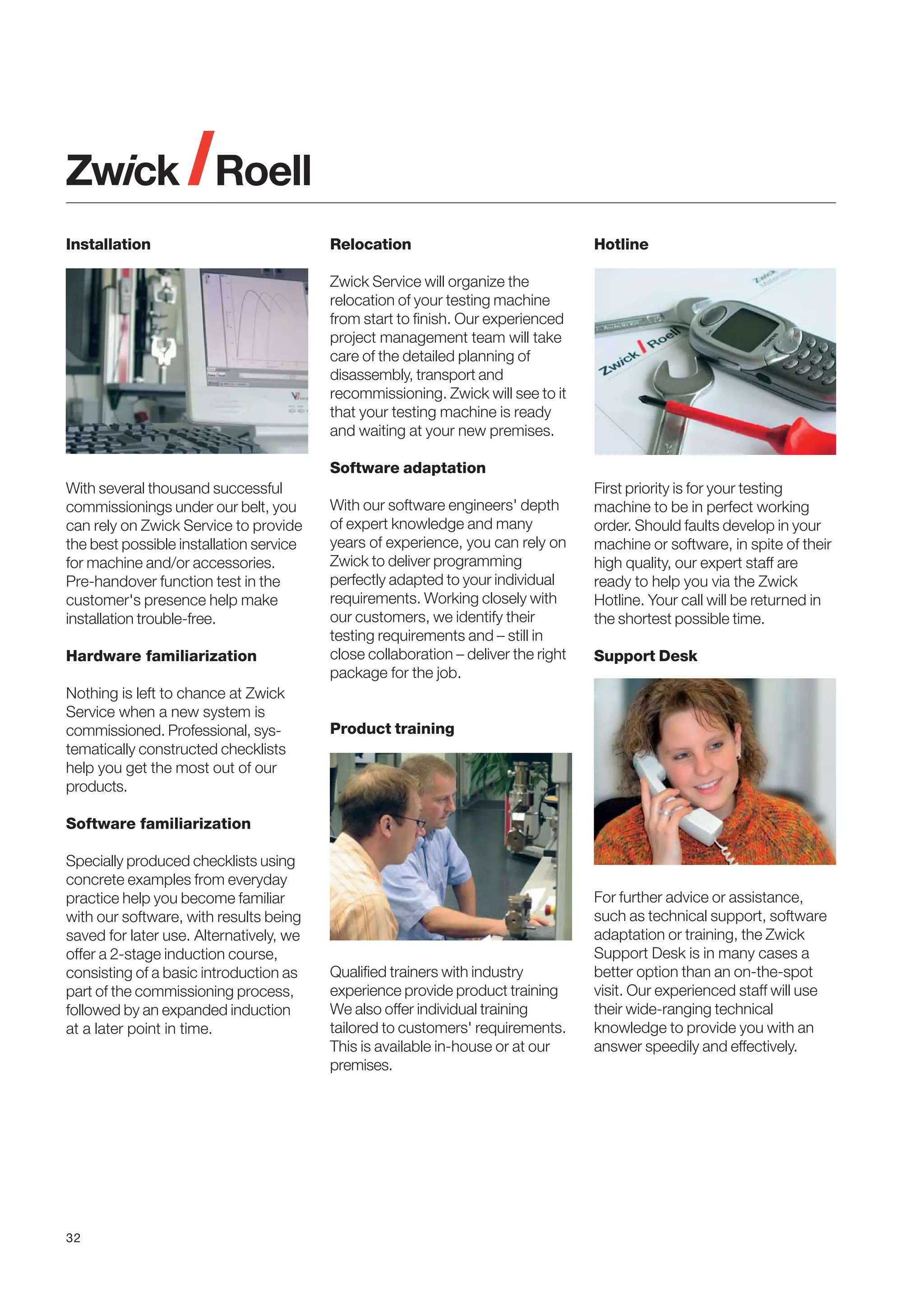 Installation

Relocation

Hotline

Zwick Service will organize the
relocation of your testing machine
from start to finish. Our experienced
project management team will take
care of the detailed planning of
disassembly, transport and
recommissioning. Zwick will see to it
that your testing machine is ready
and waiting at your new premises.
Software adaptation
With several thousand successful
commissionings under our belt, you
can rely on Zwick Service to provide
the best possible installation service
for machine and/or accessories.
Pre-handover function test in the
customer's presence help make
installation trouble-free.
Hardware familiarization
Nothing is left to chance at Zwick
Service when a new system is
commissioned. Professional, systematically constructed checklists
help you get the most out of our
products.

With our software engineers' depth
of expert knowledge and many
years of experience, you can rely on
Zwick to deliver programming
perfectly adapted to your individual
requirements. Working closely with
our customers, we identify their
testing requirements and – still in
close collaboration – deliver the right
package for the job.

First priority is for your testing
machine to be in perfect working
order. Should faults develop in your
machine or software, in spite of their
high quality, our expert staff are
ready to help you via the Zwick
Hotline. Your call will be returned in
the shortest possible time.
Support Desk

Product training

Software familiarization
Specially produced checklists using
concrete examples from everyday
practice help you become familiar
with our software, with results being
saved for later use. Alternatively, we
offer a 2-stage induction course,
consisting of a basic introduction as
part of the commissioning process,
followed by an expanded induction
at a later point in time.

32

Qualified trainers with industry
experience provide product training
We also offer individual training
tailored to customers' requirements.
This is available in-house or at our
premises.

For further advice or assistance,
such as technical support, software
adaptation or training, the Zwick
Support Desk is in many cases a
better option than an on-the-spot
visit. Our experienced staff will use
their wide-ranging technical
knowledge to provide you with an
answer speedily and effectively.

 