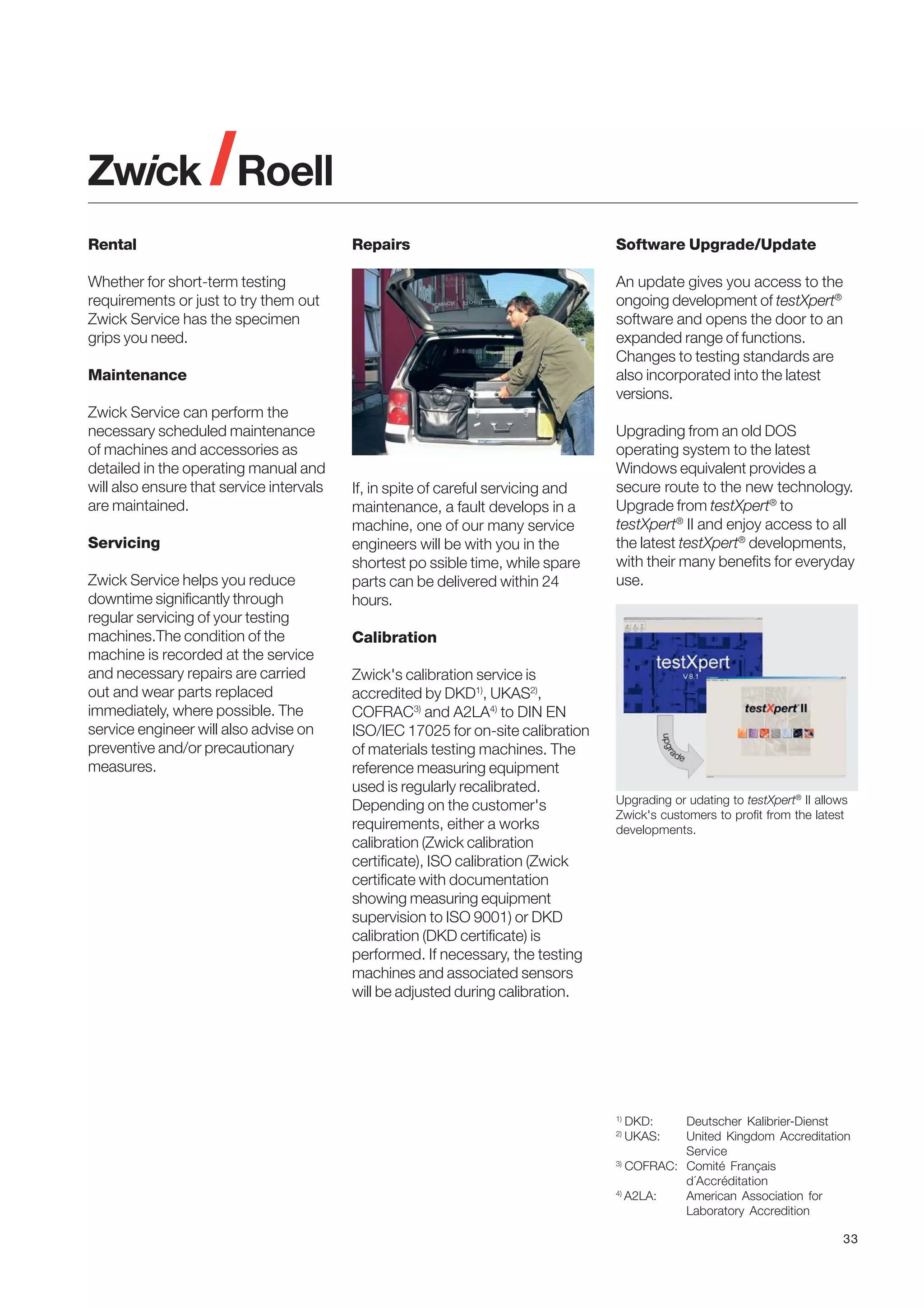 Rental

Repairs

Whether for short-term testing
requirements or just to try them out
Zwick Service has the specimen
grips you need.

An update gives you access to the
ongoing development of testXpert®
software and opens the door to an
expanded range of functions.
Changes to testing standards are
also incorporated into the latest
versions.

Maintenance
Zwick Service can perform the
necessary scheduled maintenance
of machines and accessories as
detailed in the operating manual and
will also ensure that service intervals
are maintained.
Servicing
Zwick Service helps you reduce
downtime significantly through
regular servicing of your testing
machines.The condition of the
machine is recorded at the service
and necessary repairs are carried
out and wear parts replaced
immediately, where possible. The
service engineer will also advise on
preventive and/or precautionary
measures.

Software Upgrade/Update

If, in spite of careful servicing and
maintenance, a fault develops in a
machine, one of our many service
engineers will be with you in the
shortest po ssible time, while spare
parts can be delivered within 24
hours.

Upgrading from an old DOS
operating system to the latest
Windows equivalent provides a
secure route to the new technology.
Upgrade from testXpert® to
testXpert® II and enjoy access to all
the latest testXpert® developments,
with their many benefits for everyday
use.

Calibration
Zwick's calibration service is
accredited by DKD1), UKAS2),
COFRAC3) and A2LA4) to DIN EN
ISO/IEC 17025 for on-site calibration
of materials testing machines. The
reference measuring equipment
used is regularly recalibrated.
Depending on the customer's
requirements, either a works
calibration (Zwick calibration
certificate), ISO calibration (Zwick
certificate with documentation
showing measuring equipment
supervision to ISO 9001) or DKD
calibration (DKD certificate) is
performed. If necessary, the testing
machines and associated sensors
will be adjusted during calibration.

Upgrading or udating to testXpert® II allows
Zwick's customers to profit from the latest
developments.

1)

Deutscher Kalibrier-Dienst
United Kingdom Accreditation
Service
3)
COFRAC: Comité Français
d´Accréditation
4)
A2LA:
American Association for
Laboratory Accredition
2)

DKD:
UKAS:

33

 
