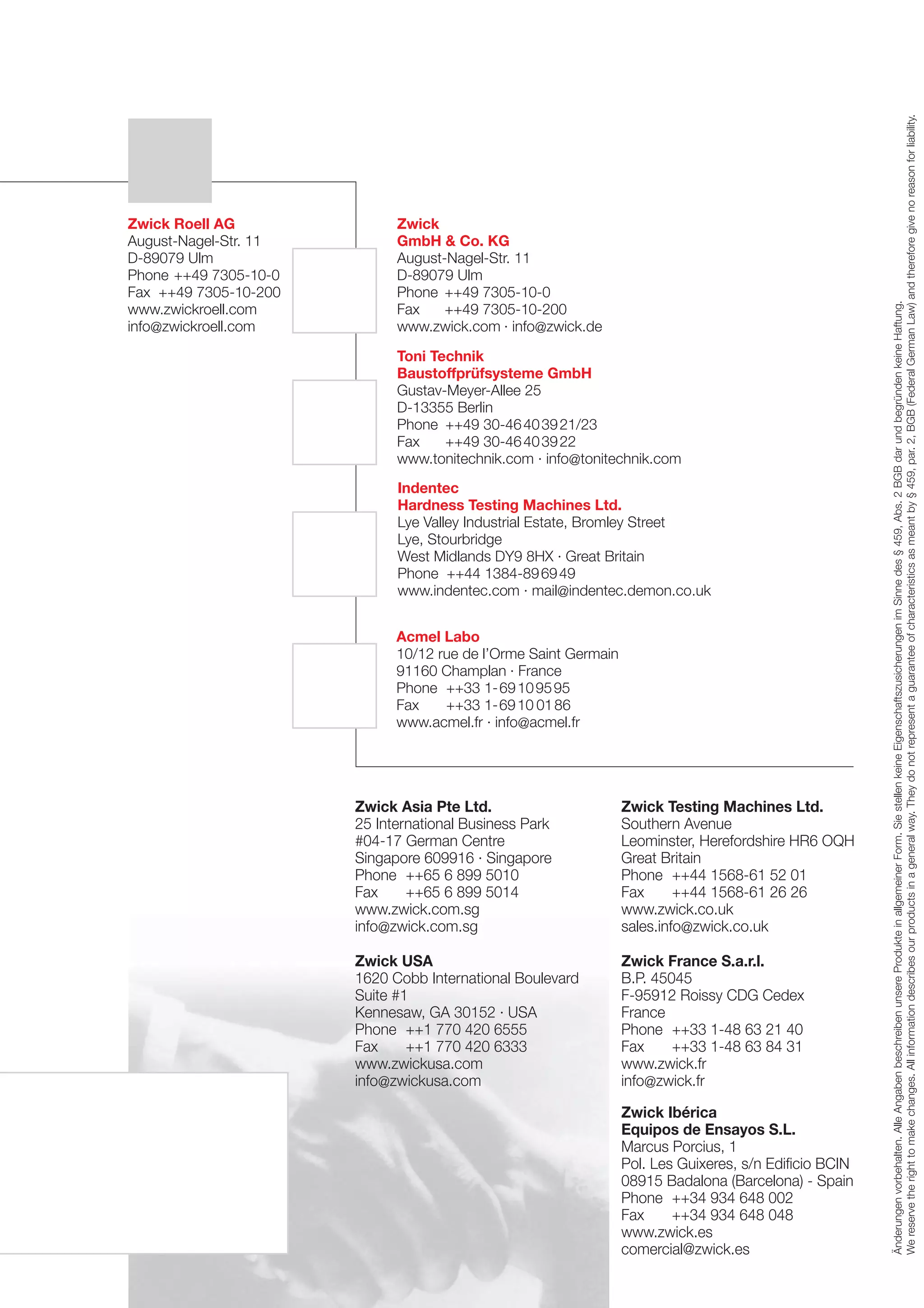 Zwick Asia Pte Ltd.
25 International Business Park
#04-17 German Centre
Singapore 609916 · Singapore
Phone ++65 6 899 5010
Fax
++65 6 899 5014
www.zwick.com.sg
info@zwick.com.sg

Zwick Testing Machines Ltd.
Southern Avenue
Leominster, Herefordshire HR6 OQH
Great Britain
Phone ++44 1568-61 52 01
Fax
++44 1568-61 26 26
www.zwick.co.uk
sales.info@zwick.co.uk

Zwick USA
1620 Cobb International Boulevard
Suite #1
Kennesaw, GA 30152 · USA
Phone ++1 770 420 6555
Fax
++1 770 420 6333
www.zwickusa.com
info@zwickusa.com

Zwick France S.a.r.l.
B.P. 45045
F-95912 Roissy CDG Cedex
France
Phone ++33 1-48 63 21 40
Fax
++33 1-48 63 84 31
www.zwick.fr
info@zwick.fr
Zwick Ibérica
Equipos de Ensayos S.L.
Marcus Porcius, 1
Pol. Les Guixeres, s/n Edificio BCIN
08915 Badalona (Barcelona) - Spain
Phone ++34 934 648 002
Fax
++34 934 648 048
www.zwick.es
comercial@zwick.es

 