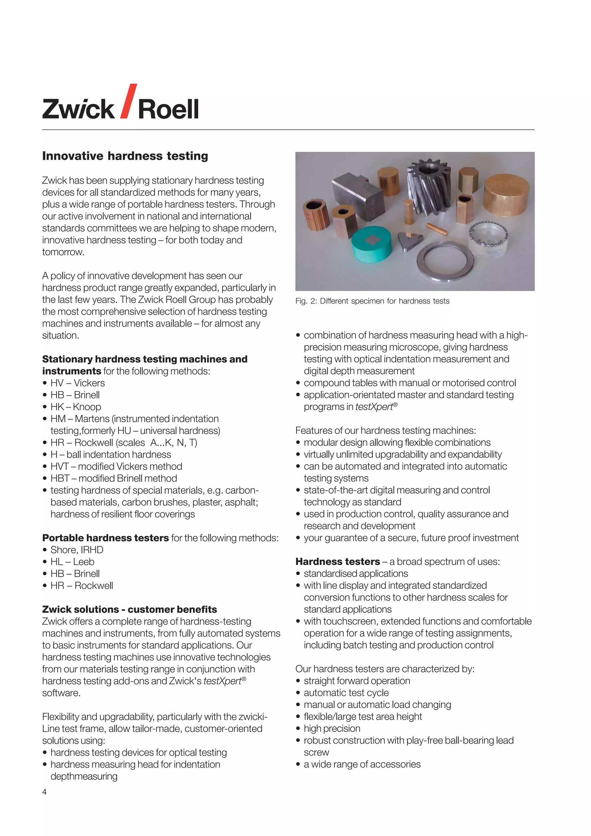 Innovative hardness testing
Zwick has been supplying stationary hardness testing
devices for all standardized methods for many years,
plus a wide range of portable hardness testers. Through
our active involvement in national and international
standards committees we are helping to shape modern,
innovative hardness testing – for both today and
tomorrow.
A policy of innovative development has seen our
hardness product range greatly expanded, particularly in
the last few years. The Zwick Roell Group has probably
the most comprehensive selection of hardness testing
machines and instruments available – for almost any
situation.
Stationary hardness testing machines and
instruments for the following methods:
• HV – Vickers
• HB – Brinell
• HK – Knoop
• HM – Martens (instrumented indentation
testing,formerly HU – universal hardness)
• HR – Rockwell (scales A...K, N, T)
• H – ball indentation hardness
• HVT – modified Vickers method
• HBT – modified Brinell method
• testing hardness of special materials, e.g. carbonbased materials, carbon brushes, plaster, asphalt;
hardness of resilient floor coverings
Portable hardness testers for the following methods:
• Shore, IRHD
• HL – Leeb
• HB – Brinell
• HR – Rockwell
Zwick solutions - customer benefits
Zwick offers a complete range of hardness-testing
machines and instruments, from fully automated systems
to basic instruments for standard applications. Our
hardness testing machines use innovative technologies
from our materials testing range in conjunction with
hardness testing add-ons and Zwick's testXpert®
software.
Flexibility and upgradability, particularly with the zwickiLine test frame, allow tailor-made, customer-oriented
solutions using:
• hardness testing devices for optical testing
• hardness measuring head for indentation
depthmeasuring
4

Fig. 2: Different specimen for hardness tests

• combination of hardness measuring head with a highprecision measuring microscope, giving hardness
testing with optical indentation measurement and
digital depth measurement
• compound tables with manual or motorised control
• application-orientated master and standard testing
programs in testXpert®
Features of our hardness testing machines:
• modular design allowing flexible combinations
• virtually unlimited upgradability and expandability
• can be automated and integrated into automatic
testing systems
• state-of-the-art digital measuring and control
technology as standard
• used in production control, quality assurance and
research and development
• your guarantee of a secure, future proof investment
Hardness testers – a broad spectrum of uses:
• standardised applications
• with line display and integrated standardized
conversion functions to other hardness scales for
standard applications
• with touchscreen, extended functions and comfortable
operation for a wide range of testing assignments,
including batch testing and production control
Our hardness testers are characterized by:
• straight forward operation
• automatic test cycle
• manual or automatic load changing
• flexible/large test area height
• high precision
• robust construction with play-free ball-bearing lead
screw
• a wide range of accessories

 