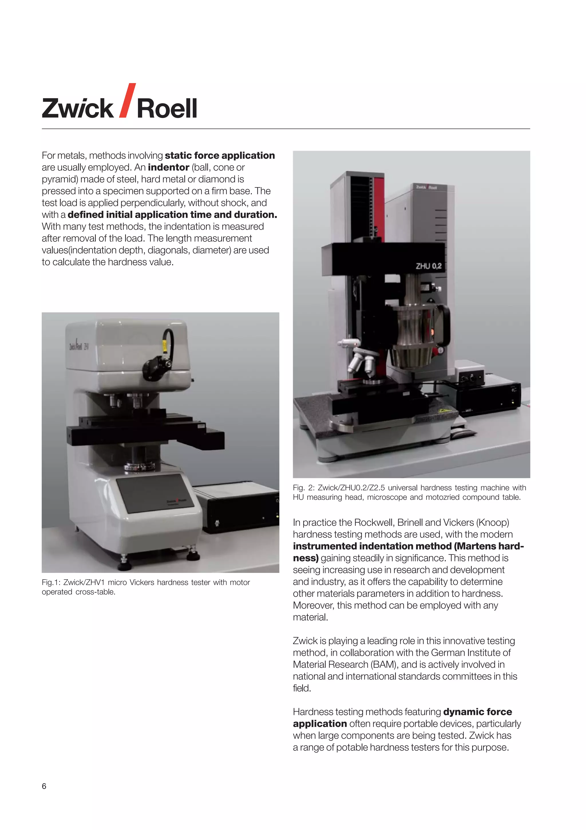 For metals, methods involving static force application
are usually employed. An indentor (ball, cone or
pyramid) made of steel, hard metal or diamond is
pressed into a specimen supported on a firm base. The
test load is applied perpendicularly, without shock, and
with a defined initial application time and duration.
With many test methods, the indentation is measured
after removal of the load. The length measurement
values(indentation depth, diagonals, diameter) are used
to calculate the hardness value.

Fig. 2: Zwick/ZHU0.2/Z2.5 universal hardness testing machine with
HU measuring head, microscope and motozried compound table.

Fig.1: Zwick/ZHV1 micro Vickers hardness tester with motor
operated cross-table.

In practice the Rockwell, Brinell and Vickers (Knoop)
hardness testing methods are used, with the modern
instrumented indentation method (Martens hardness) gaining steadily in significance. This method is
seeing increasing use in research and development
and industry, as it offers the capability to determine
other materials parameters in addition to hardness.
Moreover, this method can be employed with any
material.
Zwick is playing a leading role in this innovative testing
method, in collaboration with the German Institute of
Material Research (BAM), and is actively involved in
national and international standards committees in this
field.
Hardness testing methods featuring dynamic force
application often require portable devices, particularly
when large components are being tested. Zwick has
a range of potable hardness testers for this purpose.

6

 