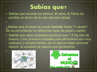Sabias que?
• Sabías que durante los últimos 35 años, la Tierra ha
perdido un tercio de la vida silvestre global.
•
¿Sabías que el papel se puede reciclar hasta 11 veces?
Se va convirtiendo en diferentes tipos de papel y cartón.
• Sabías que cada ciudadano produce casi 1,5 Kg./día de
basura, y los procesos actuales para eliminarlos son muy
costosos y contaminantes, por lo que es mejor procurar
reducir la cantidad de basura que generamos.
•
 