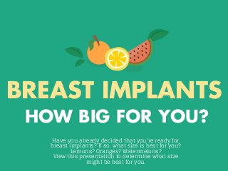BREAST IMPLANTS
HOW BIG FOR YOU?
Have you already decided that you're ready for
breast implants? If so, what size is best for you?
Lemons? Oranges? Watermelons?
View this presentation to determine what size
might be best for you.
 
