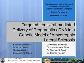 Thesis Defense for the Degree of
Master of Science in the
Experimental Medicine Program
November 17, 2015
Pierre Zwiegers
Targeted Lentiviral-mediated
Delivery of Progranulin cDNA in a
Genetic Model of Amyotrophic
Lateral Sclerosis
Committee members:
Dr. Christopher A. Shaw
Dr. Shernaz X. Bamji
Dr. Charles Krieger
External Examiner:
Dr. Doris Doudet
Meeting Chair:
Dr. Jason JS Barton
 