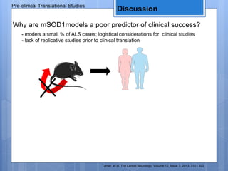 - models a small % of ALS cases; logistical considerations for clinical studies
- lack of replicative studies prior to clinical translation
Why are mSOD1models a poor predictor of clinical success?
Turner et al. The Lancet Neurology, Volume 12, Issue 3, 2013, 310 - 322
Pre-clinical Translational Studies
Discussion
 