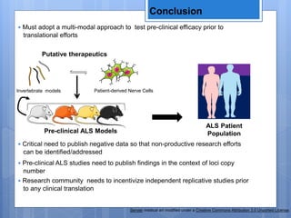 Conclusion
Servier medical art modified under a Creative Commons Attribution 3.0 Unported License.
• Must adopt a multi-modal approach to test pre-clinical efficacy prior to
translational efforts
Putative therapeutics
ALS Patient
PopulationPre-clinical ALS Models
Invertebrate models Patient-derived Nerve Cells
• Critical need to publish negative data so that non-productive research efforts
can be identified/addressed
• Pre-clinical ALS studies need to publish findings in the context of loci copy
number
• Research community needs to incentivize independent replicative studies prior
to any clinical translation
 