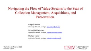 Navigating the Flow of Value-Streams to the Seas of
Collection Management, Acquisitions, and
Preservation.
Greg W. Voelker
University of Nevada, Las Vegas, greg.voelker@unlv.edu

Richard J.W. Zwiercan
University of Nevada, Las Vegas, richard.zwiercan@unlv.edu

Michael Frazier
University of Nevada, Las Vegas, michael.frazier@unlv.edu

Charleston Conference 2013
November 8, 2013

 