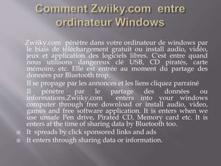 Zwiiky.com pénètre dans votre ordinateur de windows par
le biais de téléchargement gratuit ou install audio, vidéo,
jeux et application des logiciels libres. C'est entre quand
nous utilisons dangereux clé USB, CD piratés, carte
mémoire, etc. Elle est entrée au moment du partage des
données par Bluetooth trop.
Il se propage par les annonces et les liens cliquez parrainé
Il pénètre par le partage des données ou
informations.Zwiiky.com enters into your windows
computer through free download or install audio, video,
games and free software application. It is enters when we
use unsafe Pen drive, Pirated CD, Memory card etc. It is
enters at the time of sharing data by Bluetooth too.
 It spreads by click sponsored links and ads
 It enters through sharing data or information.
 