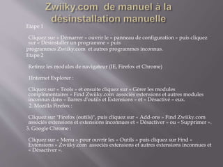 Etape 1
Cliquez sur « Démarrer » ouvrir le « panneau de configuration » puis cliquez
sur « Désinstaller un programme » puis
programmes Zwiiky.com et autres programmes inconnus.
Etape 2
Retirez les modules de navigateur (IE, Firefox et Chrome)
1Internet Explorer :
Cliquez sur « Tools » et ensuite cliquez sur « Gérer les modules
complémentaires » Find Zwiiky.com associés extensions et autres modules
inconnus dans « Barres d'outils et Extensions » et « Désactivé » eux.
2. Mozilla Firefox :
Cliquez sur "Firefox (outils)", puis cliquez sur « Add-ons » Find Zwiiky.com
associés extensions et extensions inconnues et « Désactiver » ou « Supprimer ».
3. Google Chrome :
Cliquez sur « Menu » pour ouvrir les « Outils » puis cliquez sur Find «
Extensions » Zwiiky.com associés extensions et autres extensions inconnues et
« Désactiver ».
 