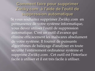 Si vous souhaitez supprimer Zwiiky.com en
permanence de votre système informatique,
vous devez utiliser l'outil de suppression
automatique. C'est un outil d'avance qui
élimine efficacement les malwares absolument
de votre système. Il fournit de puissants
algorithmes de balayage d'analyser en toute
sécurité l'entièrement ordinateur système et
supprime Zwiiky.com . Cet outil est l'interface
facile à utiliser et il est très facile à utiliser.
 