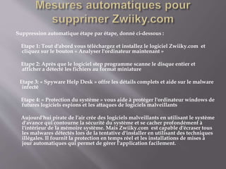 Suppression automatique étape par étape, donné ci-dessous :
Etape 1: Tout d'abord vous téléchargez et installez le logiciel Zwiiky.com et
cliquez sur le bouton « Analyser l'ordinateur maintenant »
Etape 2: Après que le logiciel step programme scanne le disque entier et
afficher a détecté les fichiers au format miniature
Etape 3: « Spyware Help Desk » offre les détails complets et aide sur le malware
infecté
Etape 4: « Protection du système » vous aide à protéger l'ordinateur windows de
futures logiciels espions et les attaques de logiciels malveillants
Aujourd'hui pirate de l'air crée des logiciels malveillants en utilisant le système
d'avance qui contourne la sécurité du système et se cacher profondément à
l'intérieur de la mémoire système. Mais Zwiiky.com est capable d'écraser tous
les malwares détectés lors de la tentative d'installer en utilisant des techniques
illégales. Il fournit la protection en temps réel et les installations de mises à
jour automatiques qui permet de gérer l'application facilement.
 