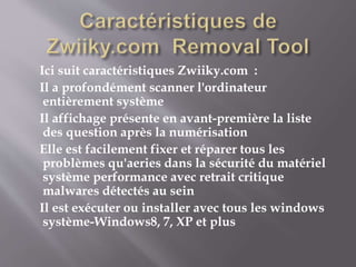 Ici suit caractéristiques Zwiiky.com :
Il a profondément scanner l'ordinateur
entièrement système
Il affichage présente en avant-première la liste
des question après la numérisation
Elle est facilement fixer et réparer tous les
problèmes qu'aeries dans la sécurité du matériel
système performance avec retrait critique
malwares détectés au sein
Il est exécuter ou installer avec tous les windows
système-Windows8, 7, XP et plus
 