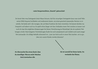 -erste Genpartnerbörse „Gmatch“ gelaunched-
Du lernst über eine Datingseite einen Mann kennen. Auf der neuartigen Datingseite kann man auch Teile
seiner DNA Sequenz hochladen und analysieren lassen, um einen genetisch passenden Partner zu er-
mitteln. Ihr beide seid 2 der wenigen, die auf diese Funktion der Seite verzichten. Ihr kommt darüber ins
Gespräch und nähert euch an. Er spielt schon länger mit dem Gedanken einen Test machen zu lassen und
auch du hast die möglichen Einsparungen bei deiner Versicherung im Hinterkopf, die ein sauberer Test
bringen würde. Nach längeren Unterhaltungen findet ihr euch symphatisch und verliebt euch nach einiger
Zeit ineinander. Er schlägt deshalb scherzend vor: „Lass uns doch auch so einen Test machen, um zu gu-
cken wie unsere Kinder werden könnten!“
Du überraschst ihn etwas damit, dass
du einwilligst. Warum nicht? Machen
doch inzwischen alle.
Dir ist unwohl bei dieser Sache. Du
wechselst das Thema.
 