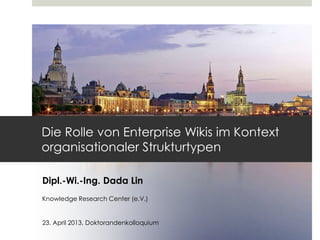 Dipl.-Wi.-Ing. Dada Lin
Knowledge Research Center (e.V.)
23. April 2013, Doktorandenkolloquium
Die Rolle von Enterprise Wikis im Kontext
organisationaler Strukturtypen
 