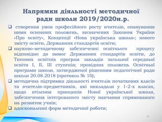 створення умов професійного росту вчителів, опанування
ними основних положень, визначених Законом України
«Про освіту», Концепції «Нова українська школа»; нового
змісту освіти, Державних стандартів освіти;
 науково-методичному забезпеченні освітнього процесу
відповідно до вимог Державних стандартів освіти, до
Типових освітніх програм закладів загальної середньої
освіти І, ІІ, ІІІ ступенів; провідних положень Освітньої
програми школи, затвердженої рішенням педагогічної ради
школи 20.08.2018 (протокол № 10);
 методична підтримка діяльності вчителів початкових класів
та вчителів-предметників, які викладали у 1-2-х класах,
щодо втілення принципів Нової української школи,
забезпечення інтегрованого змісту навчання спрямованого
на розвиток учнів;
 вдосконаленні форм методичної роботи;
17
 