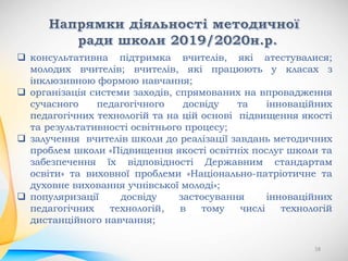  консультативна підтримка вчителів, які атестувалися;
молодих вчителів; вчителів, які працюють у класах з
інклюзивною формою навчання;
 організація системи заходів, спрямованих на впровадження
сучасного педагогічного досвіду та інноваційних
педагогічних технологій та на цій основі підвищення якості
та результативності освітнього процесу;
 залучення вчителів школи до реалізації завдань методичних
проблем школи «Підвищення якості освітніх послуг школи та
забезпечення їх відповідності Державним стандартам
освіти» та виховної проблеми «Національно-патріотичне та
духовне виховання учнівської молоді»;
 популяризації досвіду застосування інноваційних
педагогічних технологій, в тому числі технологій
дистанційного навчання;
18
 