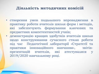 • створення умов подальшого впровадження в
практику роботи вчителів школи форм і методів,
які забезпечують формування ключових та
предметних компетентностей учнів;
• демонстрацію кращих здобутків вчителів школи
щодо конструювання сучасного стилю роботи
під час Педагогічної лабораторії «Стратегії та
практики інноваційного навчання», звітів-
презентацій вчителів, які атестувалися у
2019/2020 навчальному році.
21
 