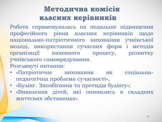 Робота спрямовувалась на подальше підвищення
професійного рівня класних керівників щодо
національно-патріотичного виховання учнівської
молоді, використання сучасних форм і методів
організації виховного процесу, розвитку
учнівського самоврядування.
Розглянуті питання:
• «Патріотичне виховання як соціальна-
педагогічна проблема сучасності»,
• «Булінг. Запобігання та протидія булінгу»;
• «Виявлення дітей, які опинились в складних
життєвих обставинах».
38
 