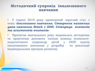 • У серпні 2019 року проведений «круглий стіл» з
теми «Інклюзивне навчання. Створення належних
умов навчання дітей з ООП. Співпраця вчителів
та асистентів вчителів»
• Протягом навчального року надавалась методична
та практична допомога членам команд психолого-
педагогічного супроводу дітей з ООП класів
інклюзивного навчання у розробці та реалізації
Індивідуальних програм розвитку
40
 