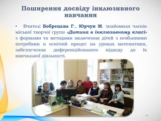 • Вчителі Бобрецька Г., Юрчук М. знайомили членів
міської творчої групи «Дитина в інклюзивному класі»
з формами та методами включення дітей з особливими
потребами в освітній процес на уроках математики,
забезпечення диференційованого підходу до їх
навчальної діяльності.
41
 