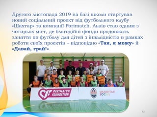 42
Другого листопада 2019 на базі школи стартував
новий соціальний проект від футбольного клубу
«Шахтар» та компанії Parimatch. Львів став одним з
чотирьох міст, де благодійні фонди продовжать
заняття по футболу для дітей з інвалідністю в рамках
роботи своїх проектів – відповідно «Так, я можу» й
«Давай, грай!»
 