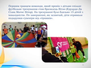 43
Першим гравцем команди, який провів з дітьми спільне
футбольне тренування став бразилець Вітао (Едуардо Да
Сілва Матос Вітор). На тренуванні було близько 15 дітей з
інвалідністю. По завершенні, як зазвичай, діти отримали
подарунки-сувеніри від «гірників».
 