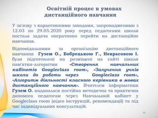 46
У зв'язку з карантинними заходами, запровадженими з
12.03 по 29.05.2020 року перед педагогами школи
постала задача оперативно перейти на дистанційне
навчання.
Відповідальними за організацію дистанційного
навчання Гузем О., Бобрецькою Г., Некрасовою І.
були підготовлені на розміщені на сайті школи
пам'ятки-алгоритми «Створення навчальних
кабінетів Googleclass room», «Залучення учнів
школи до роботи через Googleclass room»,
«Алгоритм діяльності класного керівника в мовах
дистанційного навчання». Вчителем інформатики
Гузем О. надавалася постійна методична та практична
допомога педагогам через Навчальний кабінет у
Googleclass room (відео інструкцій, рекомендації) та під
час індивідуальних консультацій.
 