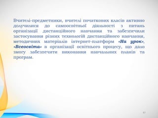 47
Вчителі-предметники, вчителі початкових класів активно
долучилися до самоосвітньої діяльності з питань
організації дистанційного навчання та забезпечили
застосування різних технологій дистанційного навчання,
методичних матеріалів інтернет-платформ «На урок»,
«Всеосвіта» в організації освітнього процесу, що дало
змогу забезпечити виконання навчальних планів та
програм.
 